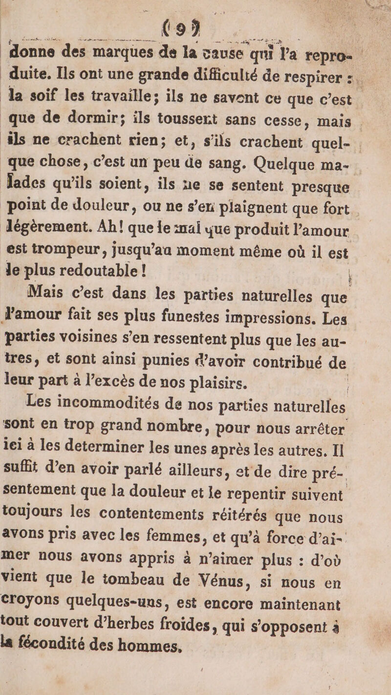 E UE UT ous à. donne des marques de la cause qui l'a repro- duite, Ils ont une grande difficulté de respirer :. Ja soif les travaille; ils ne savent ce que c’est que de dormir; ils toussert sans cesse, mais | ‘ils ne crachent rien; et, s'ils crachent quel- que chose, c’est un peu de sang. Quelque ma- Jades qu'ils soient, ils ne se sentent presque point de douleur, ou ne s’en plaignent que fort Jégèrement. Ah! que le al que produit Pamour est trompeur, jusqu’aa moment même où il est Je plus redoutable ! Mais c’est dans les parties naturelles que Famour fait ses plus funestes impressions. Les parties voisines s’en ressentent plus que les au- tres, et sont ainsi punies avoir contribué de leur part à l’excès de nos plaisirs. Les incommodités de nos parties naturelles sont en trop grand nombre, pour nous arrêter iei à les determiner les unes après les autres, Il suffit d’en avoir parlé ailleurs, et de dire pré-. sentement que la douleur et le repentir suivent toujours les contentements réitérés que nous avons pris avec les femmes, et qu’à force d’ai- mer nous avons appris à n’aimer plus : d’où vient que le tombeau de Vénus, si nous en croyons quelques-uns, est encore maintenant tout couvert d’herbes froïdes, qui s'opposent à la fécondité des hommes,