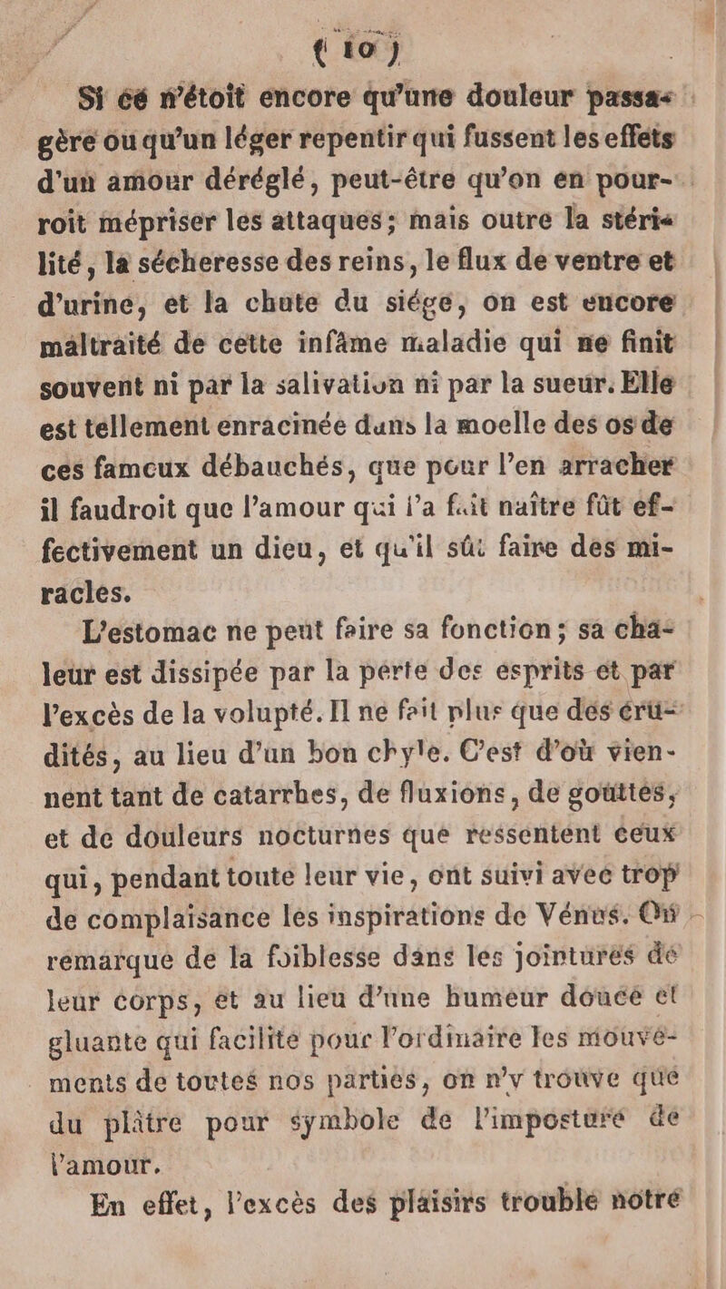 (io) Si éé n’étoit encore qu'une douleur passas gère ou qu’un léger repentir qui fussent les effets d’un amour déréglé, peut-être qu’on en pour- roit mépriser les attaques; mais outre la stéri< lité, la sécheresse des reins, le flux de ventre et d'urine, et la chute du siége, on est encore maltraité de cette infâme maladie qui ne finit souvent ni par la salivatiun ni par la sueur. Elle est tellement enracinée duns la moelle des os de ces fameux débauchés, que pour l’en arracher il faudroit que l’amour qui l’a fait naître fût ef- fectivement un dieu, et qu'il sût faire des mi- racles. | L’estomac ne peut foire sa fonction; sa cha: leur est dissipée par la perte des ésprits et par l'excès de la volupté. Il ne fait plus que dés érü= dités, au lieu d’un bon chyle. C’est d’où vien- nent tant de catarrbes, de fluxions, de goüttes, et de douleurs nocturnes que ressentent éeux qui, pendant toute leur vie, ont suivi aveé trop de complaisance les inspirations de Vénus. On, remarqué de la foiblesse dans les jointures dé leur Corps, et au lieu d’une humeur douce et gluante qui facilite pour l'ordinaire les mouvé- ments de toutes nos parties, on nv trouve que du plâtre pour symbole de l'imposturé de Vamour. En effet, l'excès des plaisirs troublé notré