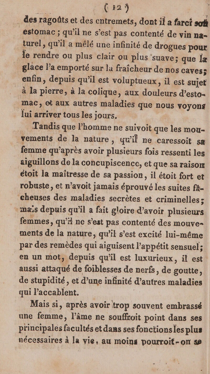 (29 . des ragoûts et des cntremets, dont il a farci soû estomac ; qu’il ne s’est pas contenté de vin na= turel, qu’il a mêlé une infinité de drogues pour le rendre ou plus clair ou plus ‘suave; que [a glace l’a emporté sur la fraîcheur de nos cavess enfin, depuis qu'il est voluptueux, il est sujet à la pierre, à la colique, aux douleurs d’esto- mac, et aux autres maladies que nous voyons lui arriver tous les jours, Tandis que l’homme ne suivoit que les mou- vements de la nature, qu’il ne caressoit sa femme qu'après avoir plusieurs fois ressenti les aiguillons de la concupiscence, et que sa raison étoit la maîtresse de sa passion, il étoit fort et robuste, et n’avoit jamais éprouvé les suites fa- cheuses des maladies secrètes et criminelles &gt; mas depuis qu’il a fait gloire d’avoir plusieurs femmes, qu’ ne s’est pas contenté des mouve- ments de la nature, qu’il s’est excité lui-même par des remèdes qui aiguisent l'appétit sensuel: en un mot, depuis qu'il est luxurieux, il est aussi attaqué de foiblesses de nerfs, de goutte, de stupidité, et d’une infinité d’autres maladies qui l’accablent. Mais si, après avoir trop souvent embrassé une femme, l’âme ne souffroit point dans ses principales facultés et dans ses fonctionsies plus nécessaires à la vie. au moins pourroit-on &lt;#