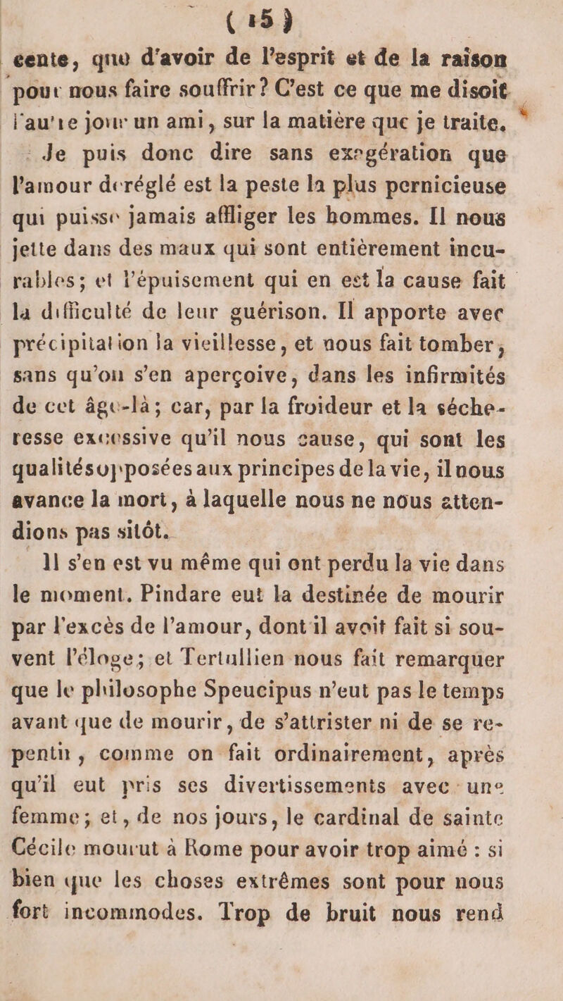 (45) _éente, qnu d'avoir “ l'esprit et de la raison pour nous faire souffrir ? C’est ce que me disoit -Fau’re jour un ami, sur la matière que je traite. Je puis donc dire sans exrgération que l'amour deréglé est la peste la plus pernicieuse qui puisse jamais afiger les bommes. [1 nous jette dans des maux qui sont entièrement incu- rables ; et l'épuisement qui en est la cause fait la difficulté de leur guérison. Il apporte avec précipitation la vieillesse, et nous fait tomber, sans qu’on s’en aperçoive, dans les infirmités de cet âge-là; car, par la froideur et la séche- resse excessive qu’il nous cause, qui sont les qualitésuj' posées aux principes de la vie, ilnous avance la mort, à laquelle nous ne nous ztten- dions pas sitôt. _1l s’en est vu même qui ont perdu la vie dans le moment. Pindare eut la destinée de mourir par l'excès de l’amour, dont il avait fait si sou- vent l'éloge; et Tertullien nous fait remarquer que le philosophe Speucipus n’eut pas le temps avant que de mourir, de s’attrister ni de se re- pentn , comme on fait ordinairement, après qu'il eut pris ses divertissements avec une femme ; et, de nos jours, le cardinal de sainte Cécile mourut à Rome pour avoir trop aimé : si bien que les choses extrêmes sont pour nous fort incommodes. Trop de bruit nous rend $