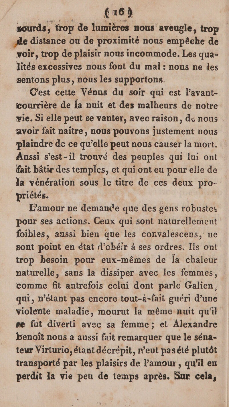 CE sourds, trop de lumières nous aveugle, trop Ale distance ou de proximité nous empéehe de voir, trop de plaisir nous incommode. Les qua- lités excessives nous font du mal: nous ne des sentons plus, nous les supportons. C'est cette Vénus du soir qui est l’avant- courrière de a nuit et des malheurs de notre vie. Si elle peut se vanter, avec raison, de nous avoir fait naître, nous pouvons justement nous plaindre de ce qu’elle peut nous causer la mort. Aussi s'est-il trouvé des peuples qui lui ont fait bâtir des temples, et qui ont eu pour elle de la vénération sous le titre de ces deux pro- priétés. L'amour ne demanée que des gens robustes pour ses actions. Ceux qui sont naturellement foibles, aussi bien que les convalescens, ne sont point en état d’obéir à ses ordres. Ils ont trop besoin pour eux-mêmes de la chaleur naturelle, sans la dissiper avec les femmes, comme fit autrefois celui dont parle Galien, qui, n'étant pas encore tout-a-fait guéri d’une violente maladie, mourut la même nuit qu'il se fut diverti avec sa femme; et Alexandre benoît nous a aussi fait remarquer que le séna- teur Virturio, étant décrépit, r’eut pasété plutôt transporté par les plaisirs de l'amour , qu’il en perdit la vie peu de temps après. Sur cela,