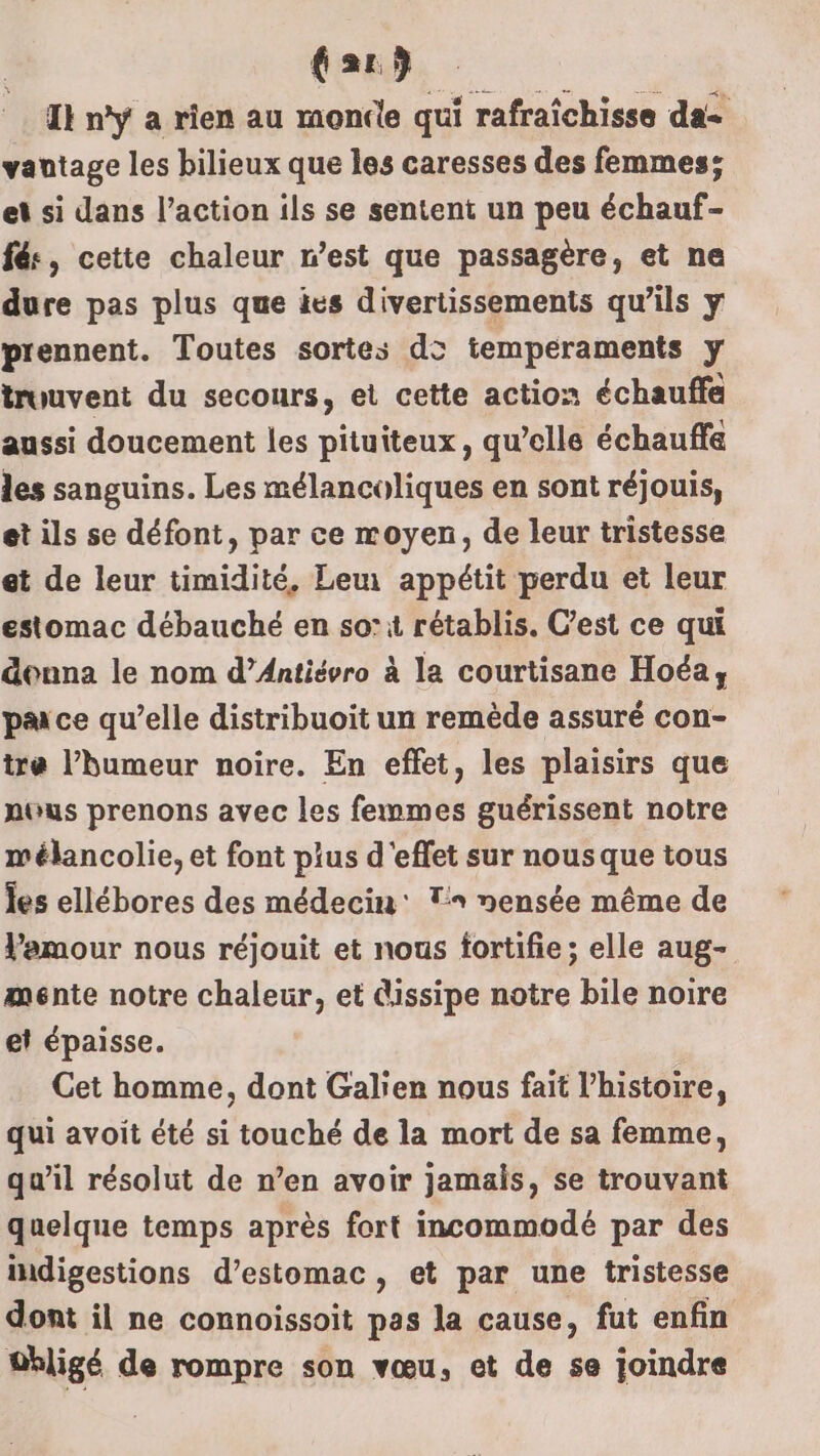 far) I} n’y a rien au monde qui rafraîchisse da vantage les bilieux que les caresses des femmes; et si dans l’action ils se sentent un peu échauf- fés, cette chaleur n’est que passagère, et ne dure pas plus que ies divertissements qu'ils y prennent. Toutes sortes d&gt; temperaments y trouvent du secours, et cette action échauffe aussi doucement les pituiteux, qu’elle échauffa les sanguins. Les mélancoliques en sont réjouis, et ils se défont, par ce moyen, de leur tristesse et de leur timidité, Leu appétit perdu et leur estomac débauché en so’ rétablis. C’est ce qui donna le nom d’Antiévro à la courtisane Hoéa, pa ce qu’elle distribuoit un remède assuré con- tre l'humeur noire. En effet, les plaisirs que nous prenons avec les femmes guérissent notre mélancolie, et font pius d'effet sur nous que tous les ellébores des médecin: T nensée même de Pemour nous réjouit et nous fortifie ; elle aug- ménte notre chaleur, et dissipe notre bile noire el épaisse. Cet homme, dont Galier nous fait l’histoire, qui avoit été si touché de la mort de sa femme, qu’il résolut de n’en avoir jamais, se trouvant quelque temps après fort incommodé par des indigestions d’estomac, et par une tristesse dont il ne connoissoit pas la cause, fut enfin 0bligé de rompre son vœu, et de se joindre