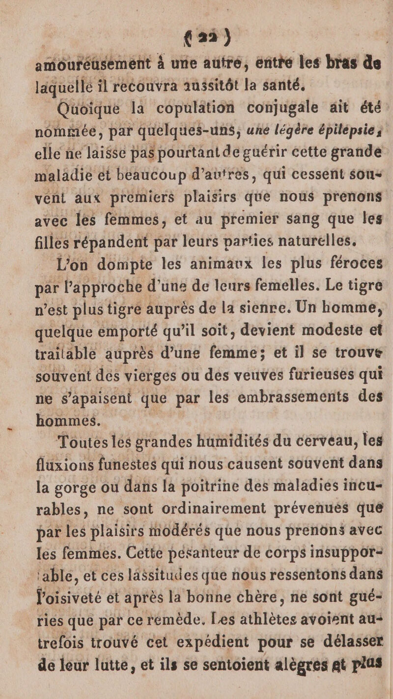 amôuréüsémént à unie autre, entré les bras de läquellé il recouvra aussitôt la santé, Quoique la copulation conjugale ait été nomiñiée, par quelques-uns, une légère épilepsie; elle ne laisse pas pourtant de guérir cette grande maladie ét beaucoup d’aüirès, qui cessent sous vent aux premiers plaisirs que nous prenons avec les femmes, et au premier sang que les filles répandent par leurs parties naturelles. L’on dompte les animaux les plus féroces par l'approche d’une de leurs femelles. Le tigre n’est plus tigré auprès de la sienre. Un homme, quelque emporté qu'il soit, devient modeste et trailable auprès d’une femme; et il se trouve souvent dés vierges ou des veuves furieuses qui ne s’apaisent que par les embrassements des hommes. Toutes les grandes humidités du cerveau, les fluxions funestes qui nous causent souvent dans la gorge ou dans la poitrine des maladies incu- rables, ne sont ordinairement prévenues que par les plaisirs modérés que nous prenôns avec les femmes. Cette péranteur dé corps insuppor- able, et ces lassitudes que nous ressentons dans put ét après la bonne chère, ne sont gué- riés que par ce rémède. Les athlètes avoient au+ trefois trouvé cet expédient pour se délasser de leur lutte, et ils se sentoient alègrés at plus