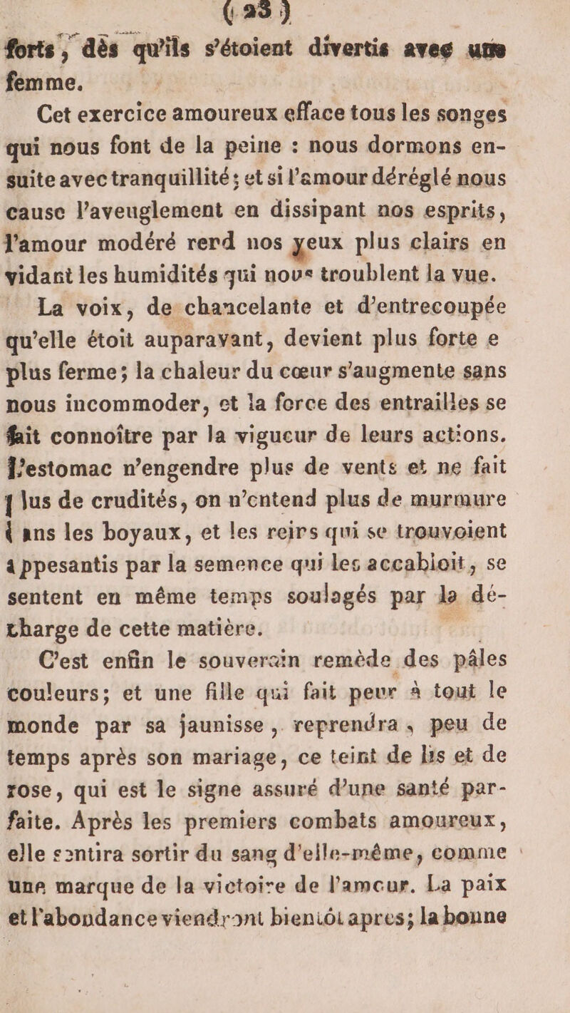 (28) forts , ) ”aès qu'ils s'étoient divertis aveg um femme. Cet exercice amoureux efface tous les songes qui nous font de la peine : nous dormons en- suite avec tranquillité ; et si l'amour déréglé nous cause l’aveuglement en dissipant nos esprits, l'amour modéré rerd nos yeux plus clairs en vidarnt les humidités qui nous troublent la vue. La voix, de chancelante et d’entrecoupée qu’elle étoit auparavant, devient plus forte e plus ferme; la chaleur du cœur s'augmente sans nous incommoder, et la force des entrailles se fait connoître par la vigucur de leurs actions. estomac n’engendre plus de vents et ne fait { lus de crudités, on n'entend plus de murmure { ans les boyaux, et les reirs qui se trouvoient 4 ppesantis par la semence qui les accahieït, se sentent en même temps soulagés par L dé- tharge de cette matière. C'est enfin le souverain remède des pâles couleurs; et une fille qui fait peur à tout le monde par sa jaunisse, reprendra, peu de temps après son mariage, ce teint de lis et de rose, qui est le signe assuré d’une santé par- faite. Après les premiers combats amoureux, elle s2ntira sortir du sang d'elle-même, comme : une marque de la victoire de l’'amcur. La paix et l'abondance viendront bieniôi apres; la bonne