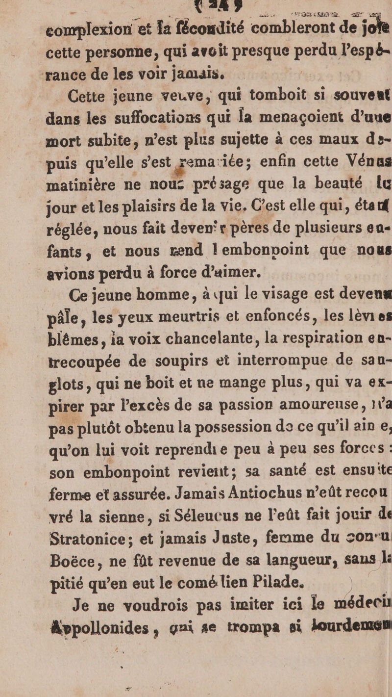 complexion” et Ia fécondité combleront de : jofe cette personne, qui avoit presque perd lespé- rance de les voir jamais, Cette jeune veuve, qui Ba xs si souvent dans les suffocations qui la menaçoient d’uue mort subite, n’est plus sujette à ces maux de- puis qu’elle s’est remariée; enfin cette Vénus matinière ne nous prb et que la beauté lu jour et les plaisirs de la vie. C’est elle qui, étarf réglée, nous fait devenr pères de plusieurs ea- fants, et nous rend lembonpoint que nous avions perdu à force d’aimer. Ce jeune homme, à qui le visage est devenx pâle, les yeux meurtris et enfoncés, les lèies blêmes, ia voix chancelante, la respiration en- trecoupée de soupirs et interrompue de san- glots, qui ne boit et ne mange plus, qui va ex- pirer par l'excès de sa passion amoureuse, 1Va pas plutôt obtenu la possession decequ’il ain e, qu’on lui voit reprendie peu à peu ses forces : son embonpoint revient; sa santé est ensuite ferme et assurée. Jamais Antiochus n’eût recou vré la sienne, si Séleucus ne l'eût fait jouir de Stratonice; et jamais Juste, ferme du son'u Boëce, ne fût revenue de sa langueur, sans lé pitié qu’en eut le comé lien Pilade, | Je ne voudrois pas imiter ici le médeci Avpollonides , gni se trompa si lourdemsm 2.