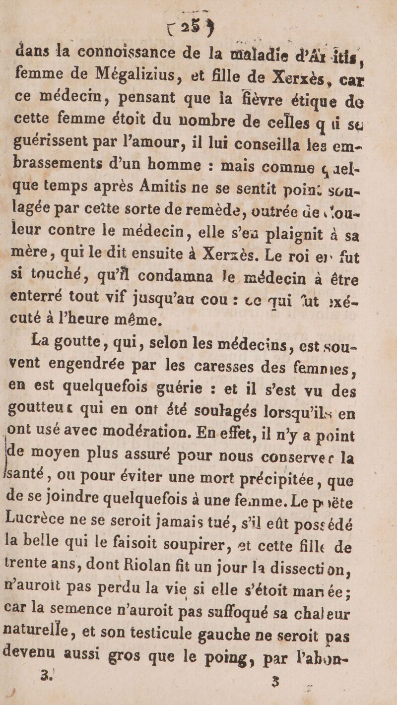 r253 LE dans la connoissance de la maladie d’Ar its, femme de Mégalizius, et fille de Xerxès, car ce médecin, pensant que la fièvre étique de cette femme étoit du nombre de celles q à su guérissent par l’amour, il lui conseilla les em- brassements d’un homme : mais comme quel- que temps après Amitis ne se sentit poin: suu- lagée par ceîte sorte de remède, vutrée üe ‘ou leur contre le médecin, elle s’ea plaignit à sa . mère, qui le dit ensuite à Xerxès. Le roi er: füt si touché, qu’il condamna le médecin à être enterré tout vif jusqu’au cou : ce qui ‘ut :xé- cuté à l’heure même. La goutte, qui, selon les médecins, est sou- vent engendrée par les caresses des femmes ; en est quelquefois guérie : et il s’est vu des goutteuc qui en ont été soulagés lorsqu'il: en {ont usé avec modération. En effet, il n’y a point e moyen plus assuré pour nous conserver la santé, ou pour éviter une mort précipitée, que de se joindre quelquefois à une fenme. Le prête Lucrèce ne se seroit jamais tué, sil eût possédé la belle qui le faisoit soupirer, et cette fille de trente ans, dont Riolan fit un jour la dissecti on : wauroit pas perdu la vie si elle s’étoit manée; car la semence n’auroit pas suffoqué sa chaleur naturelle, et son testicule gauche ne seroit pas devenu aussi gros que le poing, par l’ahon- 3. 3 4