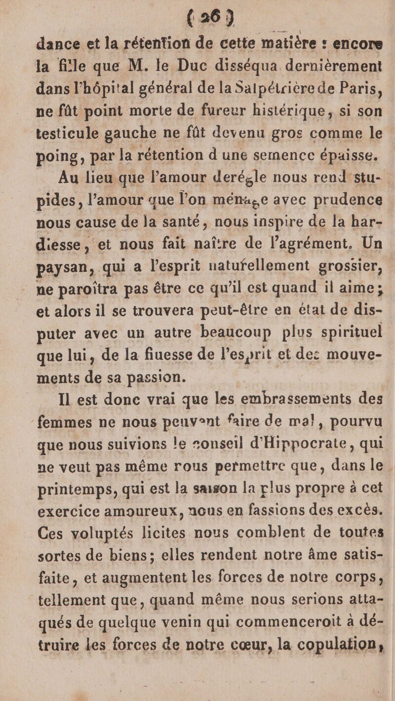 dance et la rétention de cette matière : encore la file que M. le Duc disséqua dernièrement dans l'hôpital général de la Salpétrière de Paris, ne fût point morte de fureur histérique, si son testicule gauche ne fût devenu gros comme le poing, par la rétention d une semence épaisse. Au lieu que l’amour derégle nous rend'stu- pides, l’amour que l’on ména,e avec prudence nous cause de ja santé, nous inspire de la har- diesse, et nous fait naître de l’agrément. Un paysan, qui a lesprit natufellement grossier, ne paroïtra pas être ce qu’il est quand il aime; et alors il se trouvera peut-être en état de dis- puter avec un autre beaucoup plus spirituel que lui, de la fiuesse de l'esprit et de: mouve- ments de sa passion. | Il est donc vrai que les embrassements des femmes ne nous peuvent faire de ma}, pourvu que nous suiviors le sonseil d'Hippocrate, qui ne veut pas même rous permettre que, dans le printemps, qui est la smson la plus propre à cet exercice amoureux, nous en fassions des excès. Ces voluptés licites nous comblent de toutes sortes de biens; elles rendent notre âme satis- faite, et augmentent les forces de notre corps, tellement que, quand même nous serions atta- qués de quelque venin qui commenceroit à dé- truire Les forces de notre cœur, la copulation,