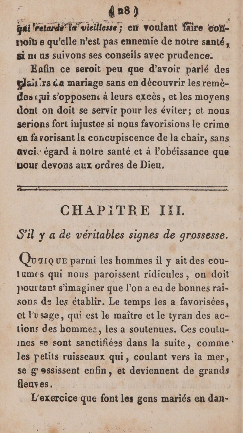 428) qui retardé la vicillesse; en voulant fäïre cot- noït e qu’elle n’est pas ennemie de notre santé, si n« us suivons ses conseils avec prudence. Eufin ce seroit peu que d’avoir parlé des plaisirs da mariage sans en découvrir les remè- des «jui s’opposeni à leurs excès, et les moyens dont on doit se servir pour les éviter; et nous serions fort injustes si nous favorisions le crime en favorisant la concupiscence de la chair, sans avoi.: égard à notre santé et à l’obéissance que mous devons aux ordres de Dieu. CHAPITRE JEL. S'il y a de véritables signes de grossesse. Quoique parmi les hommes il y aït des cou- lumes qui nous paroissent ridicules, on‘doit pourtant s’imaginer que l’on a eu de bonnes rai- sons de les établir. Le temps les a favorisées, et l'usage, qui est le maître et le tyran des ac- Lions des hommes, les a soutenues. Ces coutu- mes se sont sanctifiées dans la suite, comme: les petits ruisseaux qui, coulant vers ia mer, se g ossissent enfin, et deviennent de grands fleuves. L'exercice que font les gens mariés en dan-