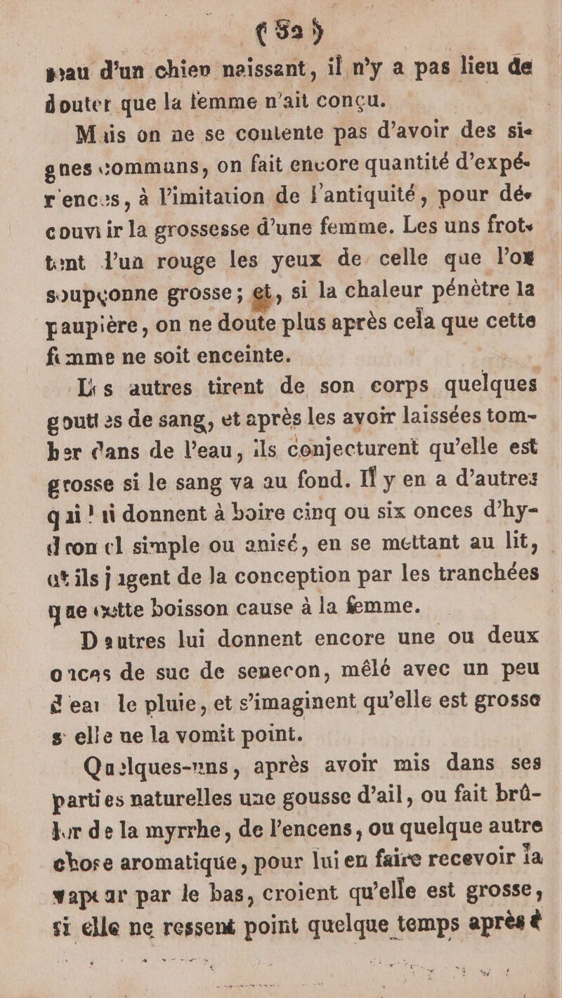 gau d’un chien naissant, il n’y a pas lieu de douter que la femme n'ait conçu. Mis on ne se contente pas d’avoir des sie gnes communs, on fait envore quantité d’expé- r'encs, à limitation de F'antiquité, pour dés couviir la grossesse d’une femme. Les uns frots tent l’un rouge les yeux de celle que l’ox soupçonne grosse; @t, si la chaleur pénètre la paupière, on ne doute plus après cela que cette fimme ne soit enceinte. | Lis autres tirent de son corps quelques : gouti es de sang, et après Les ayoir laissées tom- her dans de l’eau, ils conjecturent qu’elle est grosse si le sang va au fond. If y en a d’autres q ai ! 1i donnent à boire cinq ou six onces d’hy- d con cl simple ou anisé, en se mettant au lit, at ils j agent de Ja conception par les tranchées que vutte boisson cause à la femme. D autres lui donnent encore une ou deux oncas de suc de senecon, mêlé avec un peu Sea le pluie, et s’imaginent qu’elle est grossa s elle ue la vomit point. Qu:lques-»ns, après avoir mis dans ses parties naturelles une gousse d’ail, ou fait brû- kr de la myrrhe, de l’encens, ou quelque autre chose aromatique, pour lui en faire recevoir ia vapear par le bas, croient qu’elle est grosse, si lle ne ressent point quelque temps après à et AG