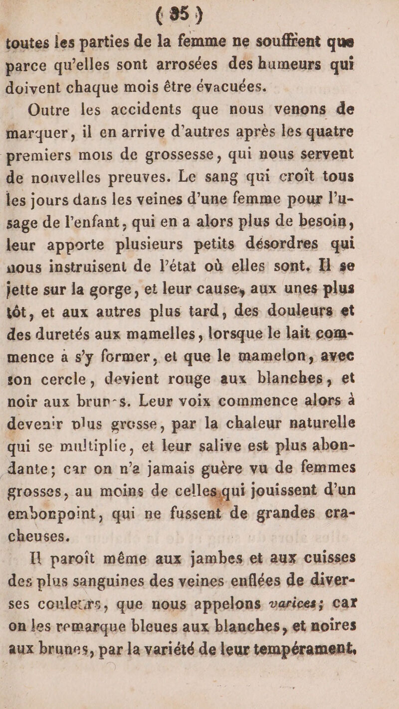 toutes les parties de la femme ne soufffent que parce qu’elles sont arrosées des humeurs qui doivent chaque mois être évacuées. Outre les accidents que nous venons de marquer, il en arrive d’autres après les quatre premiers mois de grossesse, qui nous servent de nonvelles preuves. Le sang qui croit tous les jours dans les veines d’une femme pour l’u- sage de l'enfant, qui en a alors plus de besoin, leur apporte plusieurs petits désordres qui uous instruisent de l’état où elles sont. I se jette sur la gorge, et leur cause, aux unes plus tôt, et aux autres plus tard, des douleurs et des duretés aux mamelles, lorsque le lait com- mence à s'y former, et que le mamelon, avec son cercle, devient rouge aux blanches, et noir aux brun-s. Leur voix commence alors à devenir vlus grosse, par la chaleur naturelle qui se multiplie, et leur salive est plus abon- dante; car on n’a jamais guère vu de femmes grosses, au moins de cellesiqui jouissent d’un emborpoint, qui ne ce grandes cra- cheuses. Il paroït même aux jambes et aux cuisses des plus sanguines des veines enflées de diver- ses couletrs, que nous appelons varices; car on les remarque bleues aux blanches, et noires aux brunes, par la variété de leur tempérament,