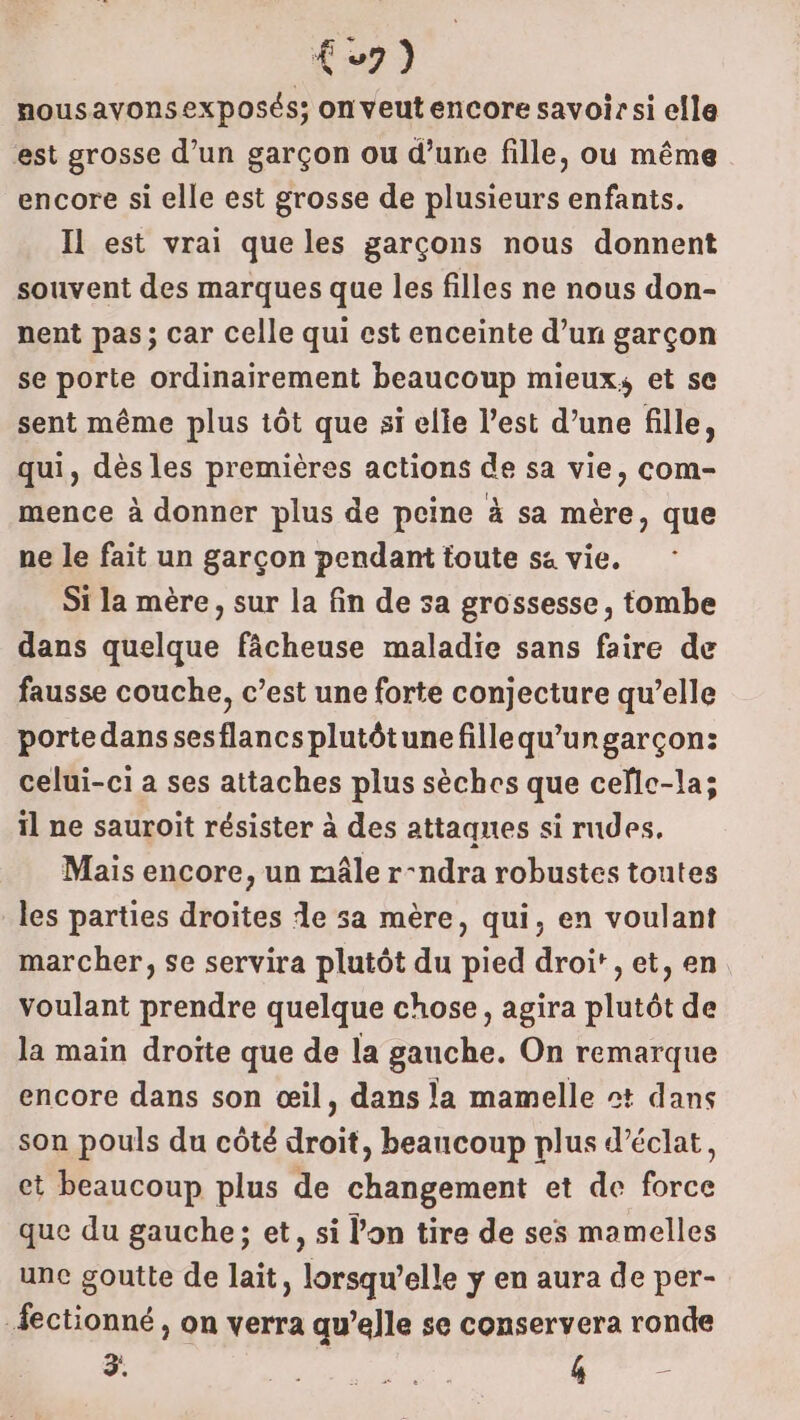 (7) nousavonsexposés; on veut encore savoir si elle est grosse d’un garçon ou d’une fille, ou même encore si elle est grosse de plusieurs enfants. Il est vrai que les garçons nous donnent souvent des marques que les filles ne nous don- nent pas; car celle qui est enceinte d’un garçon se porte ordinairement beaucoup mieux, et se sent même plus tôt que si elle l’est d’une fille, qui, dès les premières actions de sa vie, com- mence à donner plus de peine à sa mère, que ne le fait un garçon pendant toute sa vie. Si la mère, sur la fin de sa grossesse, tombe dans quelque fâcheuse maladie sans faire de fausse couche, c’est une forte conjecture qu’elle portedanssesflancsplutôtunefillequ'ungarçon: celui-ci a ses attaches plus sèches que cefle-la; il ne sauroit résister à des attaques si rudes, Mais encore, un mâle r-ndra robustes toutes les parties droites de sa mère, qui, en voulant marcher, se servira plutôt du pied droi', et, en voulant prendre quelque chose, agira plutôt de la main droite que de la gauche. On remarque encore dans son œil, dans la mamelle #t dans son pouls du côté dci , beaucoup plus d'éclat, et beaucoup plus de changement et de fire que du gauche; et, si lon tire de ses mamelles une goutte de lait, lorsqu'elle y en aura de per- -fectionné , on verra qu’elle se conservera ronde