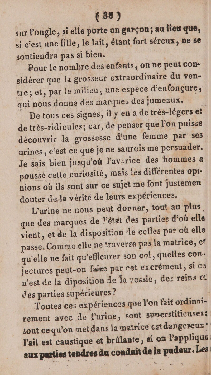 sur l’ongle, si elle porte un garçon; au lieu que, si c’est une fille, le lait, étant fort séreux, ne se soutiendra pas si bien. Pour le nombre des enfants, on ne peut con sidérer que la grosseur extraordinaire du ven- tre; et, par le milieu, une espèce d’enfonçure,; qui nous donne des marque, des Jumeaux. De tous ces signes, il y en a de très-légers et | de très-ridicules; car, de penser que lon puisse découvrir la grossesse d’une femme par ses urines, c'est ce que je ne saurois me persuader. Je sais bien jusqu'où l'av-rice des hommes a &gt;oussé celte curiusité; mais Les différentes opi- nions où ils sont sur ce sujet me font justemen douter dela vérité de leurs expériences. L'urine ne nous peut donner, tout au plus. que des marques de Vétat des parties d’où elle vient, et de la disposition de celles par où elle passe. Comrac elle ne traverse PRs la matrice, ef qu'elle ne fait qu’efleurer son col, quelles con- jectures peut-on fase par cet excrément, si C@ n'est de la diposition de fa vessie, des reins €! des parties supérieures ? Toutes ces expériences.que l'on fait ordinai- rement avec de lurine, sont sunerstiticuses tout cequ’on metdans la matrice est dangereux” l'ail est caustique et brûlante, si on lapplique: aux parties tendres du conduit de la pudeur. Les NN