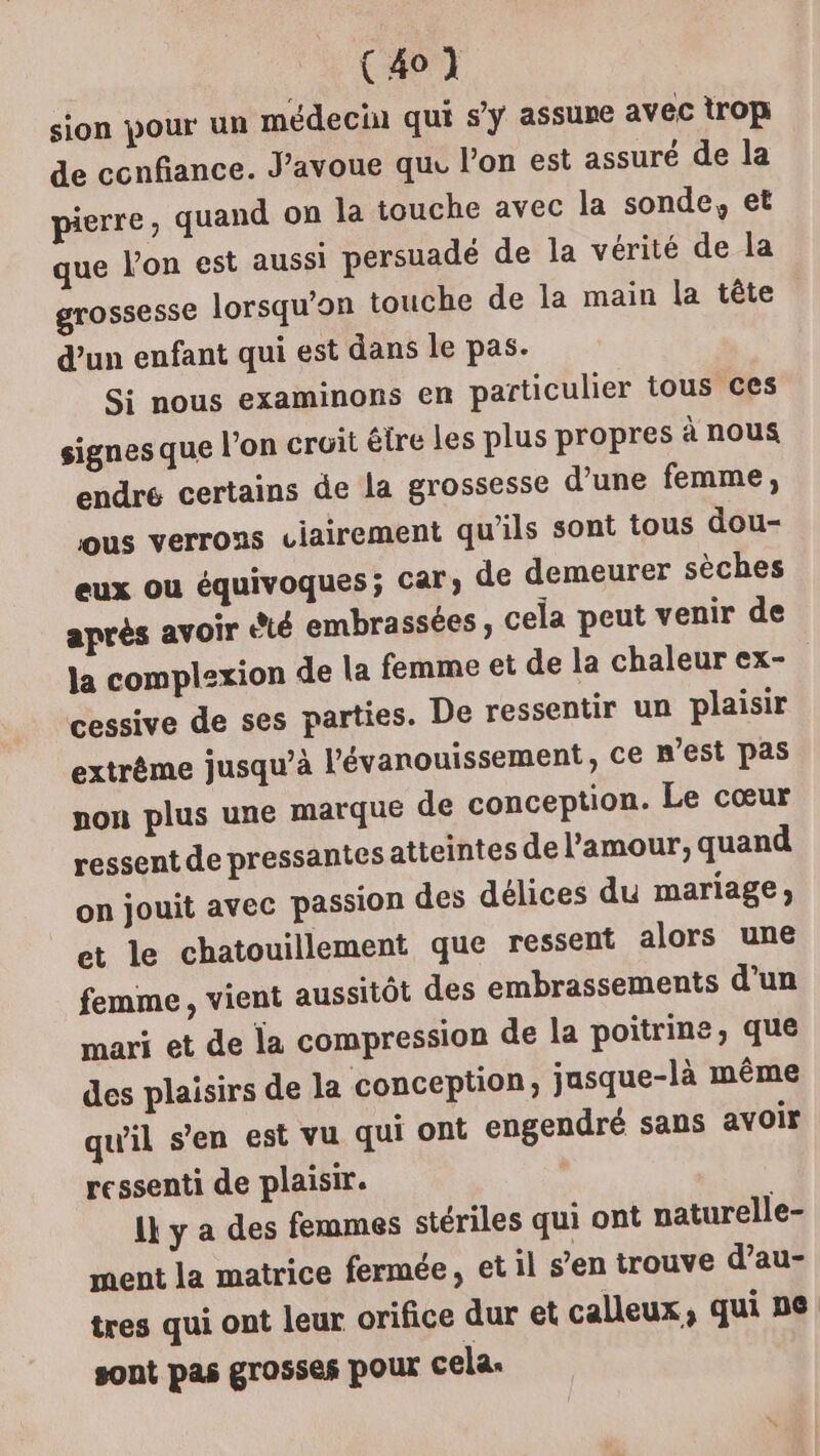 (41 sion pour un médecin qui s’y assure avec trop de ccnfiance. J'avoue qu. l’on est assuré de la pierre, quand on la touche avec la sonde, et que Von est aussi persuadé de la vérité de la grossesse lorsqu'on touche de la main la tête d’un enfant qui est dans le pas. Si nous examinons en particulier tous ces signes que l’on cruit étre les plus propres à nous endre certains de la grossesse d’une femme, ous verrons ciairement qu'ils sont tous dou- eux ou équivoques; car, de demeurer sèches après avoir été embrassées ; cela peut venir de la complexion de la femme et de la chaleur ex- cessive de ses parties. De ressentir un plaisir extrême jusqu’à l'évanouissement, ce m'est Pas non plus une marque de conception. Le cœur ressent de pressantes atteintes de l'amour, quand on jouit avec passion des délices du mariage; et le chatouillement que ressent alors une femme, vient aussitôt des embrassements d’un mari et de la compression de la poitrine, que des plaisirs de la conception, jasque-là même qu'il s’en est vu qui ont engendré sans avoir ressenti de plaisir. 1} y a des femmes stériles qui ont uaturelle- ment la matrice fermée, et il s’en trouve d’au- tres qui ont leur orifice dur et calleux, qui ne sont pas grosses pour cela.