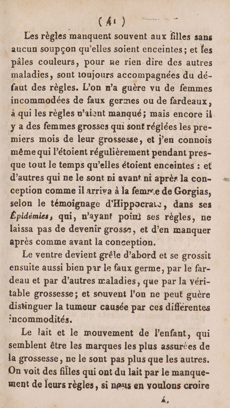 Les règles manquent souvent aux filles sans aucun soupçon qu’elles soient enceintes: et les pâles couleurs, pour ne rien dire des autres maladies, sont toujours accompagnées du dé- faut des règles. L’on n’a guère vu de femmes incommodées de faux germes ou de fardeaux, à qui les règles u’aiznt manqué; mais encore il y a des femmes grosses qui sont réglées les pre- miers mois de leur grossesse, et j’en connois même qui l’étoient régulièrement pendant pres- que tout le temps qu’elles étoient enceintes : et d’autres qui ne le sont pi avant ni après la con- ception comme il arriva à la femne de Gorgias, selon le témoignage d'Hippocrais, dans ses Épidémies, qui, n'ayant poin) ses règles, ne laissa pas de devenir grossr, et d’en manquer après comme avant la conception. Le ventre devient grêle d’abord et se grossit ensuite aussi bien par le faux germe, par le far- deau et par d’autres maladies, que par la véri- table grossesse; et souvent l’on ne peut guère disinguer la tumeur causée par ces différentes ‘ncommodités. Le lait et le mouvement de l'enfant, qui semblent être les marques les plus assurées de la grossesse, ne le sont pas plus que les autres. On voit des filles qui ont du lait par le manque- ment de leurs règles, si naus en voulons croire 2,