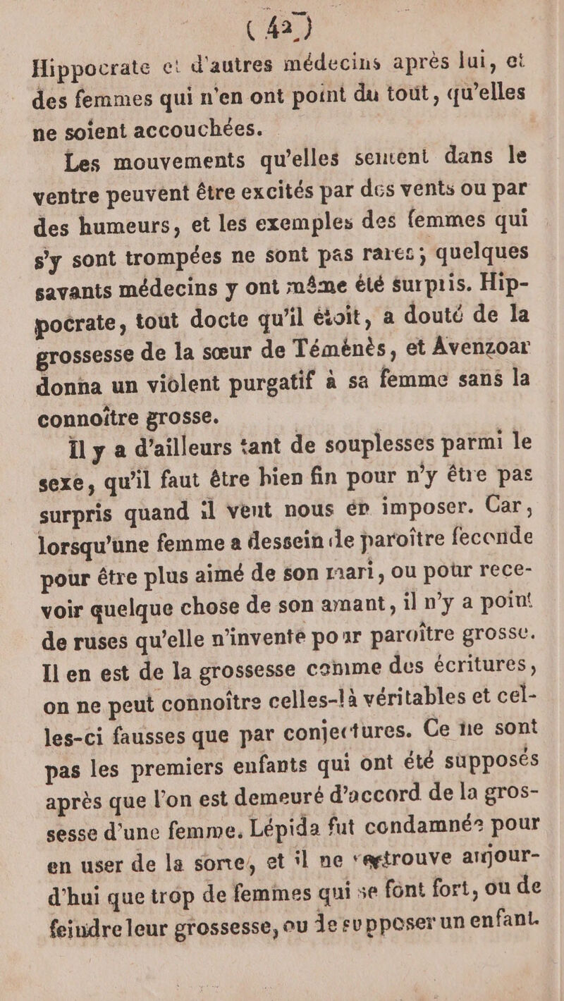 Hippocrate ce! d'autres médecins après lui, et des femmes qui n'en ont point du tout, qu’elles ne soient accouchées. Les mouvements qu’elles senvent dans le ventre peuvent être excités par des vents ou par des humeurs, et les exemples des femmes qui s'y sont trompées ne Sont pas rarct; quelques savants médecins y ont mâme été surpris. Hip- pocrate, tout docte qu’il étoit, a douté de la grossesse de la sœur de Téménès, et Avenzoar donna un violent purgatif à sa femme sans la connoître grosse. Ïl y a d’ailleurs tant de souplesses parmi le sexe, qu’il faut être hien fin pour n’y être pas surpris quand il vent nous ér imposer. Car, lorsqu'une femme a dessein de paroître feconde pour être plus aimé de son raari, ou pour rece- voir quelque chose de son amant, il n’y a point de ruses qu’elle n'invente poar paroïtre grosse. Il en est de la grossesse comme des écritures, on ne peut connoître celles-là véritables et cel- les-ci fausses que par conjectures. Ce ne sont pas les premiers enfants qui ont été supposés après que l’on est demeuré d'accord de la gros- sesse d'une femme, Lépida fut condamné? pour en user de la sone, et il ne ‘“ætrouve arjour- d'hui que trop de femmes qui se font fort, ou de feiudre leur grossesse, ou Àe supposer un enfant.