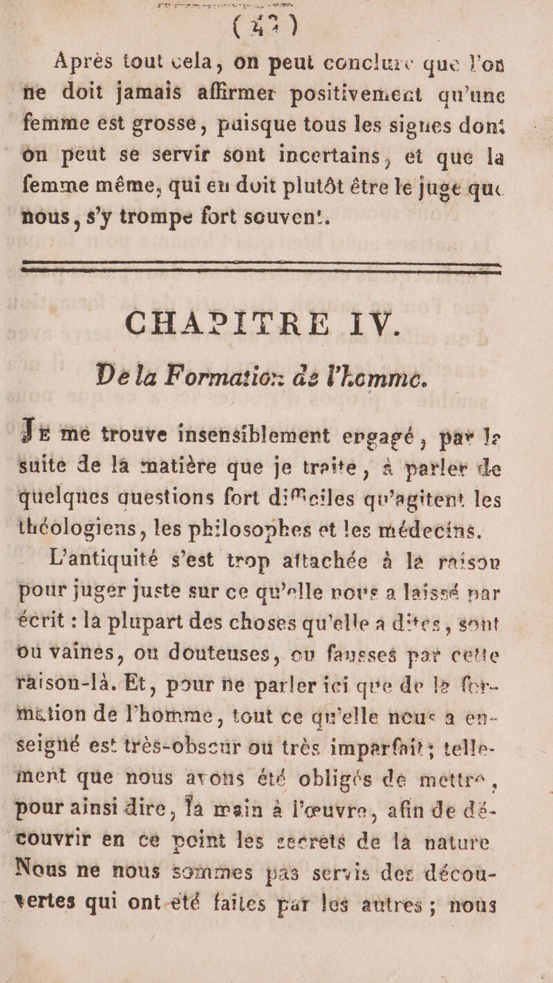 (47) | Après tout cela, on peut conclurc que l'on ne doit jamais affirmer positivemert qu’une femme est grossé, puisque tous les signes don: On peut se servir sont incertains, et que la femme même, qui en duit plutôt être le Juge que nous, s’y trompe fort souven!. CHADITRE IV. De la Formatic:: de l'homme. Tr me trouve insensiblement engagé, pay l: suite de la matière que je traite, à parler de quelques questions fort diMeiles qu’agitent les thcologiens, les philosophes et les médecins. L'antiquité s’est trop aftachée à la raison pour juger Juete sur ce qu’elle novs 2 laïssé par écrit : la plupart des choses qu'elle à d'tes, sont Ou vaines, où douteuses, ou fausses par cette raison-là. Et, pour ne parler ici que de le for. métion de l’homme, tout ce qu'elle neut à en- seigné es! très-obscur où très imparfait: telle. ment que nous avons été obligés de mettre, pour ainsi dire, la main à l'œuvre, afin de dé- couvrir en ce point les secrets de la nature Nous ne nous sommes pas servis des décou- vertes qui ont-eté faïies par les autres ; nous