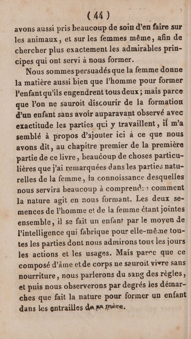 avons aussi pris beaucoup de soin d’en faire sur les animaux, et sur les femmes même, afin de chercher plus exactement les admirables prin- cipes qui ont servi à nous former. Nous sommes persuadés que la femme donne la matière aussi bien que l’homme pour former l'enfant qu’ils engendrent tous deux; mais parce que l’on ne sauroit discourir de la formation d’un enfant sans avoir auparavant observé avec exactitude les parties qui y travaillent , il m’a semblé à propos d'ajouter ici à ce que nous avons dit, au chapitre premier de la première partie de ce livre, beauéoup de choses particu- lières que j'ai remarquées dans les parties natu- relles de la femme, la cannoissance desquelles nous servira beaucoup à comprend:: comment la nature agit en nous formant. Les deux se- mences de l’homme et de la femme étant jointes ensemble, il se fait un enfant par le moyeu de l'intelligence qui fabrique pour elle-mê.ne tou- tes les parties dont nous admirons tous les jours les actions et les usages. Mais parre que ce composé d'âme et de corps ne sauroit vivre sans nourriture, nous parlerons du sang des règles, et puis nous observerons par degrés jes démar- ches que fait la nature pour former un enfant dans les entrailles da sa mére,