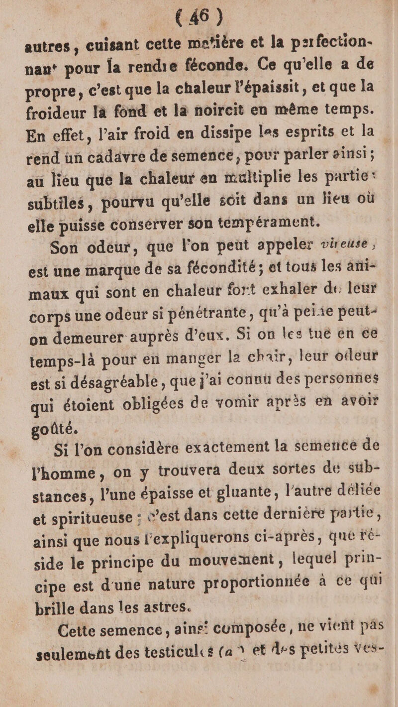 autres, cuisant cette mctière et la perfection. naut pour la rendre féconde. Ce qu'elle a de propre, c’est que la chaleur l’épaissit, et que la froideur la fond et la noircit en même temps. En effet, l’air froid en dissipe les esprits et la rend un cadavre de semence, pour parler sinsi; au lieu que la chaleur en multiplie les partie: subtiles, pourvu qu’elle soit dans un lieu où elle puisse conserver son tempérament. Son odeur, que l'on peut appeler vireuse, est une marque de sa fécondité; et tous les ami- maux qui sont en chaleur fort exhaler de: leur corps une odeur si pénétrante, qu’à peiie peut- on demeurer auprès d’eux. Si on les tue en €e temps-là pour en manger le chair, leur odeur est si désagréable , que j'ai connu des personnes qui étoient obligées de vomir après en avoir goûté. Si l’on considère exactement la semence de l'homme, on y trouvera deux sortes dé süb- stances, l’une épaisse et gluante, l’autre déliée et spiritueuse ; c’est dans cette dernière païtie, ainsi que nous l'expliquerons ci-après, que ré- side le principe du mouvement, lequel prin- cipe est d'une nature proportionnée à Ce qui brille dans les astres. Cette semence, ains! cumposée, ne vient pas seulement des testicules (a * et ds pelités ves-