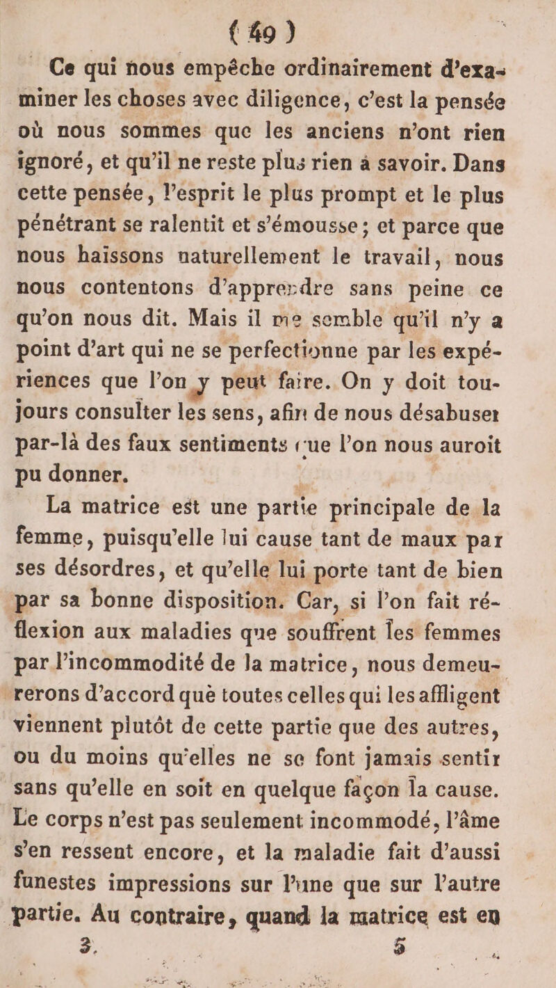 Ce qui nous empêche ordinairement d’exa- miner les choses avec diligence, c’est la pensée où nous sommes que les anciens n’ont rien ignoré, et qu’il ne reste plus rien à savoir. Dans cette pensée, l’esprit le plus prompt et le plus pénétrant se ralentit et s’émousse; et parce que nous haïissons naturellement le travail, nous nous contentons d’apprerdre sans peine ce qu’on nous dit. Mais il me semble qu'il n’y a point d’art qui ne se perfectionne par les expé- riences que l’on J peut faire. On y doit tou- jours consulter les sens, afin de nous désabuser par-là des faux sentiments [ue l’on nous auroit pu donner. La matrice est une partie principale de la femme, puisqu'elle lui cause tant de maux par ses désordres, et qu’elle lui porte tant de bien par sa bonne disposition. Car, si l’on fait ré- flexion aux maladies que souffrent Îes femmes par l’incommodité de la matrice, nous demeu- -rerons d'accord què toutes celles qui lesafiligent viennent plutôt de cette partie que des autres, ou du moins qu’elles ne se font jamais sentir sans qu’elle en soit en quelque façon la cause. Le corps n’est pas seulement incommodé, l’âme s’en ressent encore, et la maladie fait d'aussi funestes impressions sur l’rme que sur l’autre Partie. Au contraire, quand la matrice est en 3. $ .
