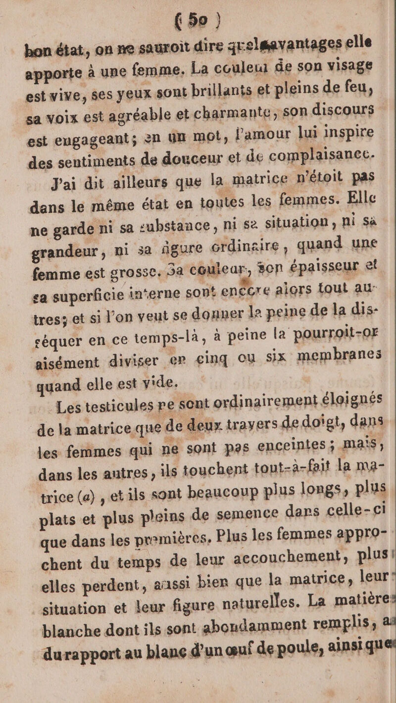 hon état, on ne sauroit dire grelmavantages elle apporte à une femme, La couleur de son visage est wive, ses yeux son brillants et pleins de feu, sa voix est agréable et charmante, Son discours est engageant; èn Un MO, l'amour lui inspire des sentiments de douceur et de complaisanec. J'ai dit ailleurs que la matrice n'étoit pas dans le même état en toutes les femmes. Elle ne garde ni sa substance, ni s2 situation, hi Sa grandeur, ni 5a âgure Grdinaire ; quand une femme est grosse, 5a couiear, 80n épaisseur et sa superficie interne sont enêcre alors tout au- tresz et si l’on veut se donner le peine de la dis- céquer en ce temps-là, à peine la pourroit-0F aisément diviser er cinq où six membranes quand elle est y'de. Les testicules pe sont ordinairement éloignés de la matrice que de deux travers de doigt, dans les femmes qui ne sont pas enceintes ; mais, dans les autres, ils touchent tout-à-fait la ma- trice (a) , et ils sont beaucoup plus longs, plus plats et plus pleins de semence dars celle-ci que dans les pr?mières, Plus les femmes appro- chent du temps de leur accouchement, plus! elles perdent, aussi bien que la matrice, leur? situation et leur figure naturelles. La matière blanche dont ils sont abondamment remplis; à durapport au blanç d’un œuf de poule, ainsi ques