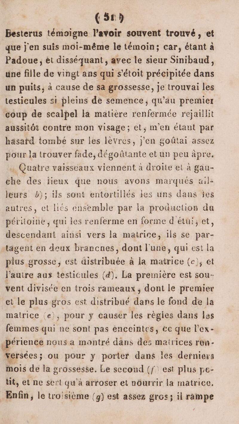 (56 Besterus témoigne l'avoir souvent trouvé, et que j'en suis moi-même le témoin; car, étant à Padoue, et disséquant, avec le sieur Sinibaud, une fille de vingt ans qui s’étoit précipitée dans un puits, à cause de sa grossesse, Je trouvai les testicules si pleins de semence, qu’au premier coup de scalpel la matière renfermée rejaillit aussitôt contre mon visage; et, m'en étant par häsaïd tombé sur les lèvres, j'en goûtai assez pour la trouver fade, dégoûtante et un peu àpre, … Quatre vaisseaux viennent à droite et à gau- che des lieux que nous avons marques aile leurs b); ils sont entortillés les uns dans jes autres, et liés ensemble par la production da péritoine , qui les renferme en forme d étui, et, descendant ainsi vers la matrire, ils se par- tagent en deux brancnes, dont l'une, qui est la plus grosse, est distribuée à la matrice (c), et l’autre aux testicules (4). La première est sou- vent divisée en trois rameaux, dont le premier et le plus gros est distribué dans le fond de la matrice (e), pour y causer les règles dans les femmes qui ne sont pas enceintes, ce que l’ex- .périence nous a montré dans des matrices row- versées; ou pour y porter dans les derniers mois de la grossesse. Le second (f: est plus yie- tit, et ne sert qu'à arroser et nôurrir la matrice. Enfin, le troisième (g) est assez gros; il rampe