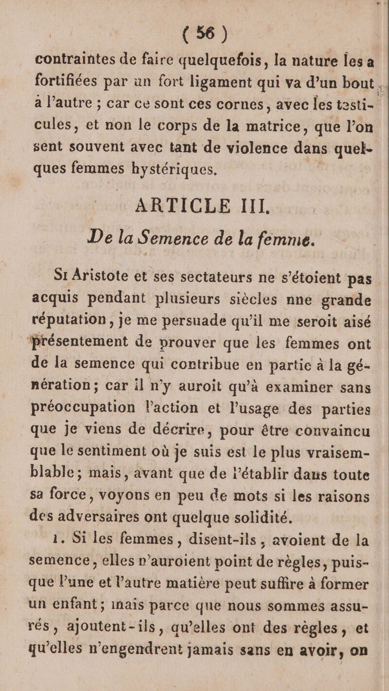 contraintes de faire quelquefois, la nature les a fortifiées par un fort ligament qui va d’un bout. a l’autre ; car ce sont ces cornes, avec les testi- cules, et non le corps de la matrice, que l’on sent souvent avec tant de violence dans quel- ques femmes hystériques. ARTICLE III. De la Semence de la femme. Si Aristote et ses sectateurs ne s’étoient pas acquis pendant plusieurs siècles nne grande réputation, je me persuade qu’il me seroit aisé ‘Présentement de prouver que les femmes ont de la semence qui contribue en partic à la gé- nération; car il n'y auroit qu’à examiner sans préoccupation l’action et l'usage des parties que je viens de décrire, pour être convaincu que le sentiment où je suis est le plus vraisem- blable; mais, avant que de l’établir dans toute sa force, voyons en peu de mots si les raisons des adversaires ont quelque solidité. 1. Si les femmes, disent-ils, avoient de la semence, elles n'auroient point de règles, puis- que Pune et l’autre matière peut suffire à former un enfant; inais parce que nous sommes assu- rés, ajoutent-ils, qu’elles ont des règles, et qu’elles n’engendrent jamais sans en avoir, on