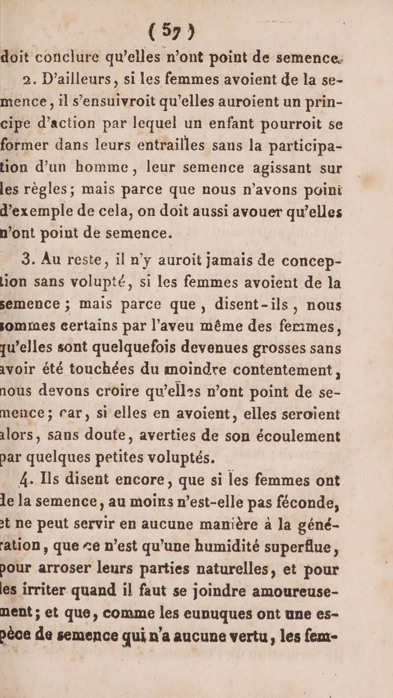doit conclure qu’elles n’ont point de semence. 2. D'ailleurs, si les femmes avoient de la se- mence, il s’ensuivroit qu’elles auroient un prin- cipe d'action par lequel un enfant pourroit se former dans leurs entrailles sans la participa- tion d’un homme, leur semence agissant sur les règles; maïs parce que nous n'avons poini d'exemple de cela, on doit aussi avouer qu’elles n’ont point de semence. 3. Au reste, il n’y auroit jamais de concep- ion sans volupté, si les femmes avoient de la semence ; mais parce que, disent-ils, nous jommes certains par l’aveu même des ferimes, qu’elles sont quelquefois devenues grosses sans avoir été touchées du moindre contentement, nous devons croire qu’ell:s n’ont point de se- mence ; Car, si elles en avoient, elles seroïent alors, sans doute, averties de son écoulement par quelques petites voluptés. 4. Ils disent encore, que si les femmes ont le la semence, au moins n'est-elle pas féconde, t ne peut servir en aucune manière à la géné- ation, que “e n’est qu’une humidité superflue, pour arroser leurs parties naturelles, et pour es irriter quand il faut se joindre amoureuse- ment ; et que, comme les eunuques ont une es- péce de semence qui n'a aucune vertu, les fem-