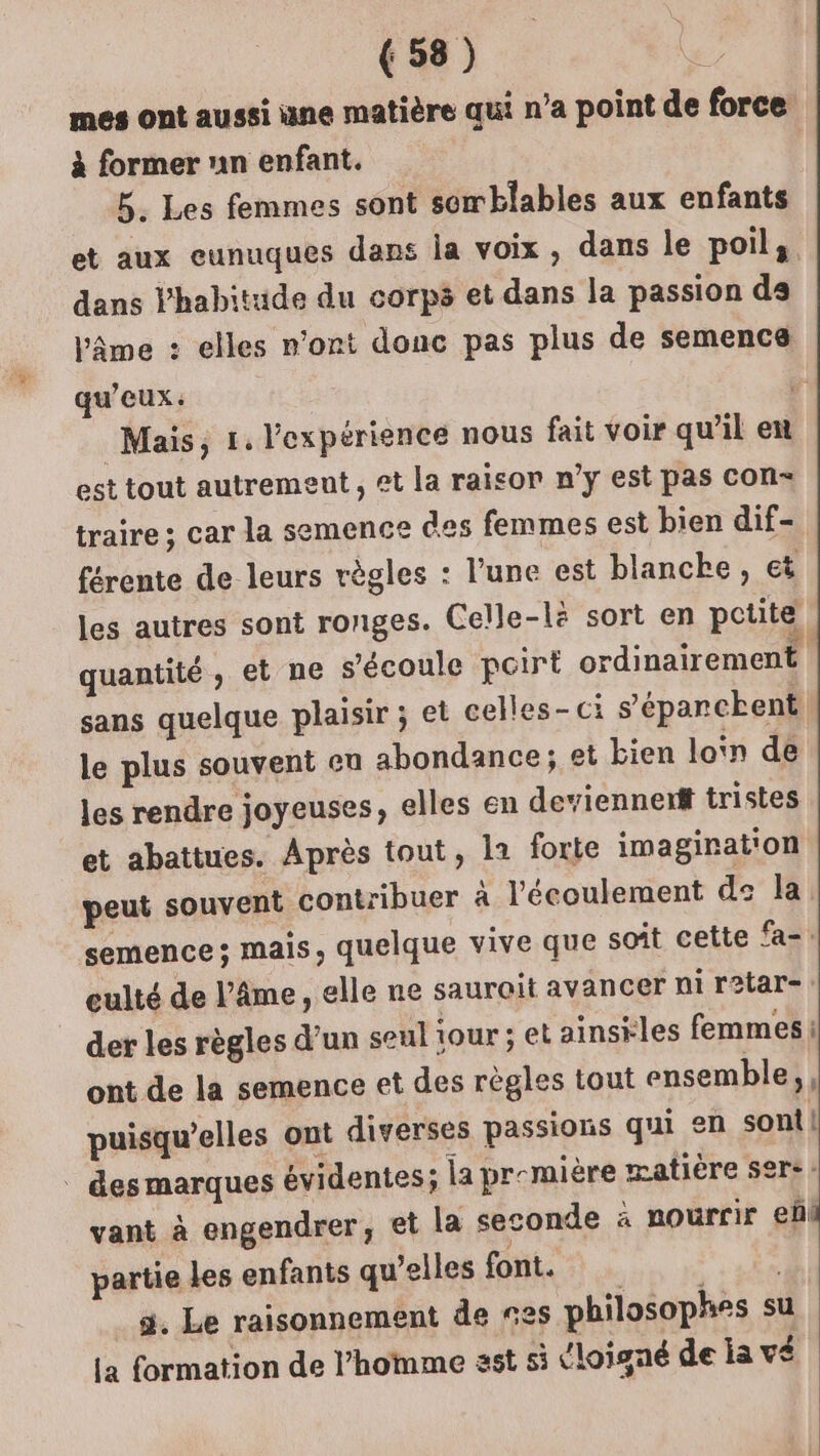 mes ont aussi une matière qui n’a point de force à former nn enfant. 5. Les femmes sont somblables aux enfants et aux eunuques dans la voix, dans le poils. dans Phabitude du corps et dans la passion ds Vâme : elles n’ont donc pas plus de semence qu'eux: Mais, 1. l'expérience nous fait voir qu’il en est tout autrement, et la raicor n’y est pas con traire ; car la semence des femmes est bien dif- férente de leurs règles : l'une est blanche, et les autres sont ronges. Celle-lè sort en petite quantité, et ne s'écoule pcirt ordinairement sans quelque plaisir ; et celles-ci s’'éparckent le plus souvent eu abondance; et bien lon de les rendre joyeuses, elles en deviennent tristes et abattues. Après tout, la forte imagination peut souvent contribuer à l'écoulement ds la semence; mais, quelque vive que soit cette fa-: eulté de l’Âme, elle ne saurait avancer ni ratar- der les règles d’un seul jour ; et ainsiles femmes ont de la semence et des règles tout ensemble; puisqu'elles ont diverses passions qui en sont! | des marques évidentes; la première matière sers: vant à engendrer, et la seconde à nourrir eñl partie Les enfants qu’elles font. sde 5. Le raisonnement de es philosophes su La formation de l’homme sst si (loigné de la vé