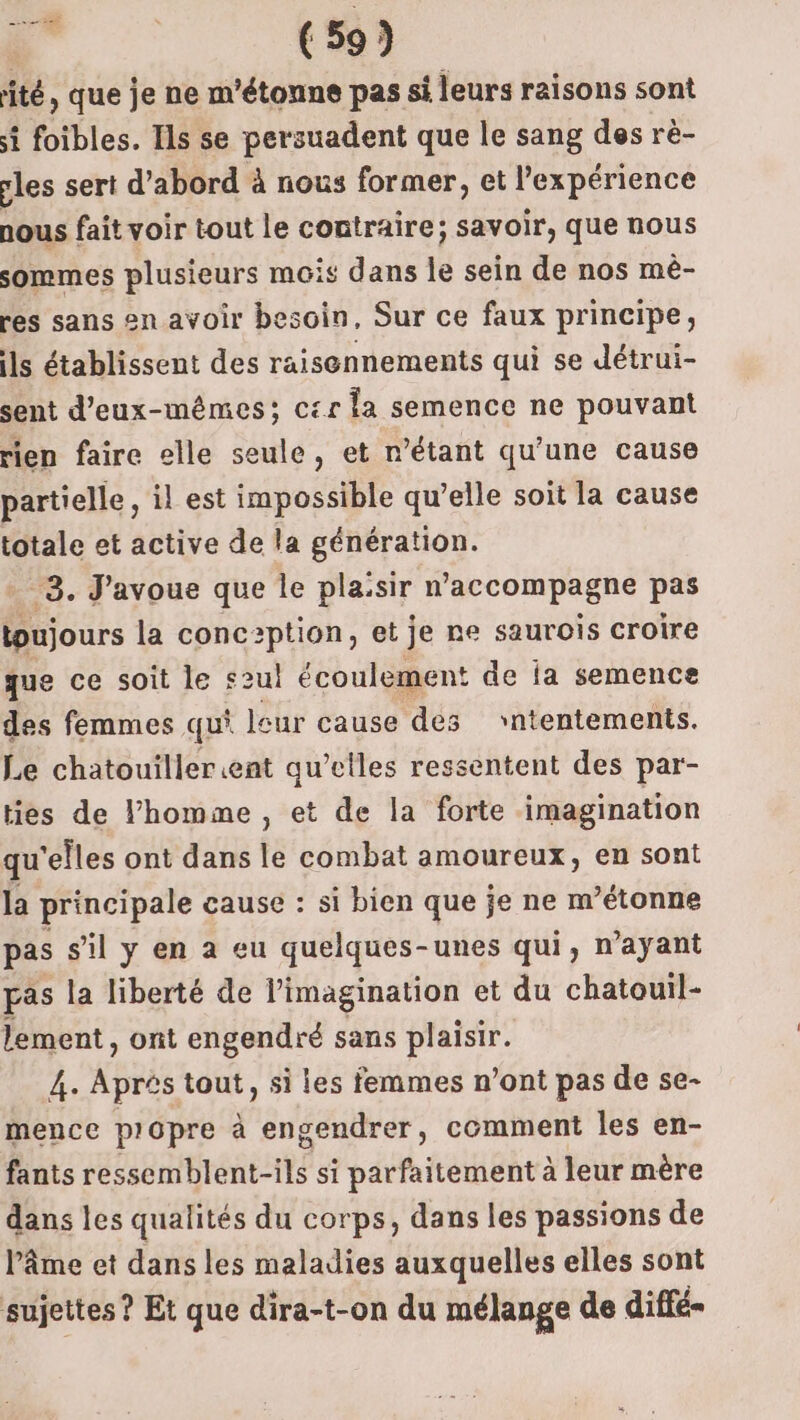 ité, que je ne m'étonne pas si leurs raisons sont si foibles. Ils se persuadent que le sang des rè- cles sert d’abord à nous former, et Pexpérience nous fait voir tout le contraire; savoir, que nous sommes plusieurs mois dans le sein de nos mè- res sans en avoir besoin, Sur ce faux principe, ils établissent des raisennements qui se Jétrui- sent d'eux-mêmes; c£r la semence ne pouvant rien faire elle seule, et n'étant qu’une cause partielle, il est impossible qu’elle soit la cause totale et active de la génération. 3. J'avoue que le plasir n accompagne pas toujours la conc2ption, et je ne saurois croire que ce soit le s2ul écoulement de ia semence des femmes qui leur cause des ‘ntentements. Le chatouillerent qu’elles ressentent des par- ties de l’homme , et de la forte imagination qu'elles ont dans le combat amoureux, en sont la principale cause : si bien que je ne m’étonne pas s’il y en a eu quelques-unes qui, n'ayant pas la liberté de l'imagination et du chatouil- lement, ont engendré sans plaisir. 4. Après tout, si les femmes n’ont pas de se- mence propre à engendrer, comment les en- fants ressemblent-ils si parfaitement à leur mère dans les qualités du corps, dans les passions de lâme et dans les maladies auxquelles elles sont sujettes ? Et que dira-t-on du mélange de diffé-