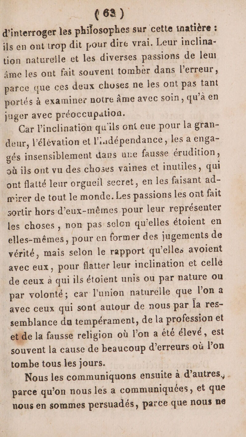 (68) d'interroger les philosophes sur cette inatière : ils en ont trop dit pour dire vrai. Leur inclina- tion naturelle et les diverses passions de leut âme les ont fait souvent tomber dans l'erreur, parce que ces deux chuses ne les ont pas tant portés à examiner noire Âme avec soin, qu’à en juger avec préoccupation. Car l'inclination qu'ils ont eue pour la gran- deur, l'élévation et l'iudépendance, les a enga- gés insensiblement dans une fausse érudition, sù ils ont vu des choses vaines et inutiles, qui ont flatté leur orgueil secret, en les faisant ad- rer de tout le monde. Les passions les ont fait sortir hors d'eux-mêmes pour leur représenter les choses, non pas selen qu’elles étoient en elles-mêmes, pour en former des jugements de vérité, mais selon le rapport qu'elles avoient avec eux, pour flatter leur inclination et celle de ceux à qui ils étoient unis ou par nature ou par volonté; car l'union naturelle que l’on à avec ceux qui sont autour de nous par la res- semblance du tempérament, de la profession et etide la fausse religion où l'on a été élevé, est souvent la cause de beaucoup d'erreurs où l’on tombe tous les jours. Nous les communiquons ensuite à d’autres, . parce qu’on nous les a communiquées, et que nous en sommes persuadés, parce que nous né