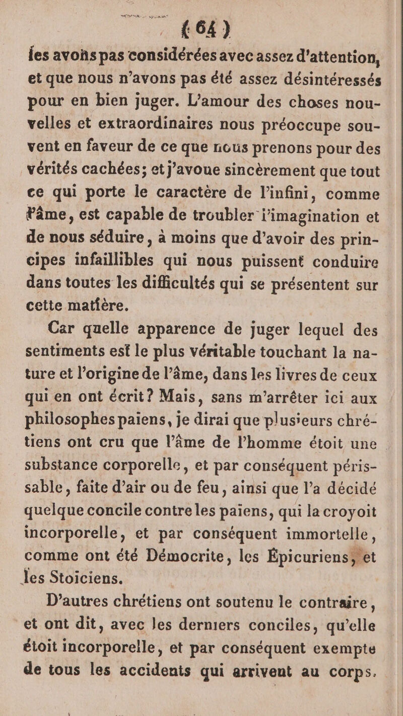 les avoñs pas considérées avec assez d'attention, et que nous n’avons pas été assez désintéressés pour en bien juger. L'amour des choses nou- velles et extraordinaires nous préoccupe sou- vent en faveur de ce que nous prenons pour des vérités cachées; et J’avoue sincèrement que tout ce qui porte le caractère de l'infini, comme Pâme, est capable de troubler i'imagination et de nous séduire, à moins que d’avoir des prin- cipes tpftilibles qui nous puissent conduire dans toutes les difficultés qui se présentent sur cette matière. Car quelle apparence de juger lequel des sentiments esf le plus véritable touchant la na- ture et l’origine de l’âme, dans les livres de ceux qui en ont écrit? Mais, sans m’arrêter ici aux philosophes paiens, je dirai que plusieurs chré- tiens ont cru que l’âme de l’homme étoit une substance corporelle, et par conséquent péris- sable, faite d’air ou de feu, ainsi que l’a décidé quelque concile contreles paiens, qui la croyoit incorporelle, et par conséquent immortelle, comme ont été Démocrite, les Épicuriens et les Stoiciens. D’autres chrétiens ont soutenu le contraire, et ont dit, avec les derniers conciles, qu’elle étoit incorporelle, et par conséquent exempte de tous les accidents qui arrivent au corps.