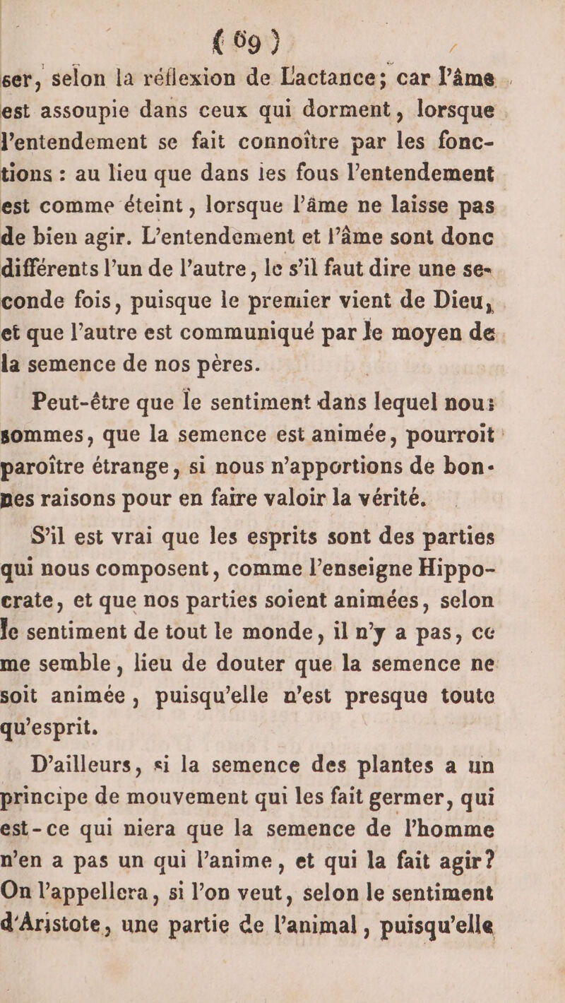 ser, selon la réflexion de Lactance; car l'âme . est assoupie dans ceux qui dorment, lorsque l'entendement se fait connoïtre par les fonc- tions : au lieu que dans ies fous l’entendement est comme éteint , lorsque l’âme ne laisse pas de bien agir. L'éntendantss et l’âme sont donc différents l’un de l’autre, le s’il faut dire une se- conde fois, puisque le premier vient de Dieu, et que l’autre est communiqué par le moyen de la semence de nos pères. Peut-être que le sentiment ds lequel nou: sommes, que la semence est animée, pourroit paroître étrange, si nous n’apportions de bon- pes raisons pour en faire valoir la vérité. S’il est vrai que les esprits sont des parties qui nous composent, comme l'enseigne Hippo- crate, et que nos parties soient animées, selon le sentiment de tout le monde, il n’y a pas, ce me semble, lieu de douter que la semence ne. soit animée , puisqu'elle n’est presque toute qu’esprit. D'ailleurs, si la semence des plantes a un principe de mouvement qui les fait germer, qui est-ce qui niera que la semence de l’homme n’en a pas un qui l’anime, et qui la fait agir? On l’appellera, si l’on veut, selon le sentiment d'Aristote, une partie de l'animal , puisqu’elle