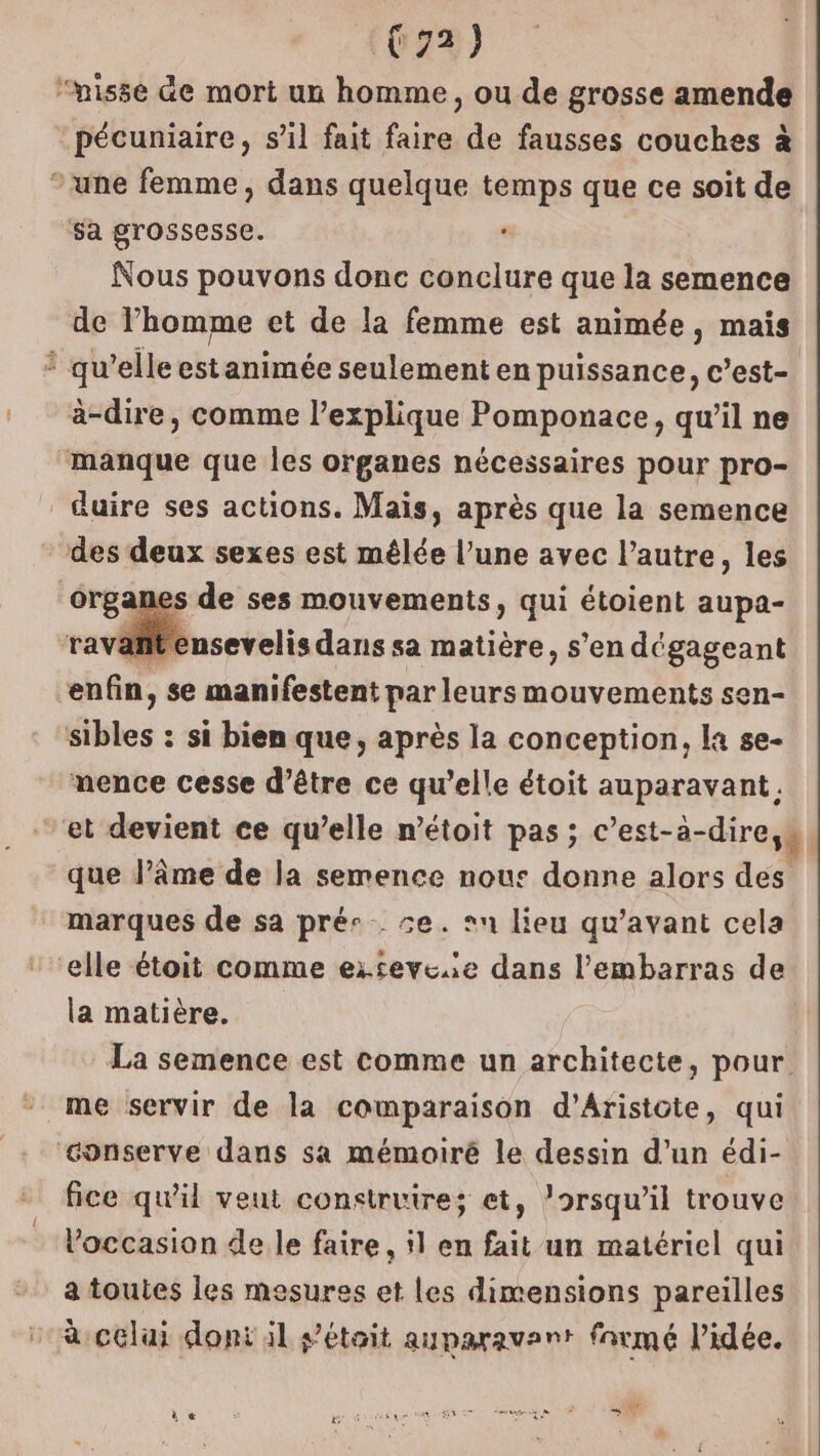 “nisse de mort un homme, ou de grosse amende pécuniaire, s’il fait faire de fausses couches à ‘une femme, dans quelque temps que ce soit de sa grossesse. Nous pouvons donc conclure que la semence de l’homme et de la femme est animée, mais * qu’elle est animée seulement en puissance, c’est- à-dire, comme l’explique Pomponace, qu’il ne manque que les organes nécessaires pour pro- duire ses actions. Mais, après que la semence des deux sexes est mêlée l’une avec l’autre, les érganes de ses mouvements, qui étoient aupa- it ensevelis dans sa matière, s’en dégageant enfin, se manifestent par leurs mouvements sen- dibles : : si bien que, après la conception, la se- mence cesse d’être ce qu’elle étoit auparavant. et devient ce qu’elle n’étoit pas ; c’est-à-dire,s que l’âme de la semence nous donne alors des marques de sa pré se. »n lieu qu'avant cela elle étoit comme exsevese dans l'embarras de la matière. La semence est comme un architecte, pour. me servir de la comparaison d’Aristote, qui conserve dans sa mémoiré le dessin d’un édi- fice qu'il veut construire; et, lorsqu'il trouve occasion de le faire, 1 en fait un matériel qui a toutes les mesures et Les dimensions pareilles à celai dont il s'étoit auparavant farmé l’idée.