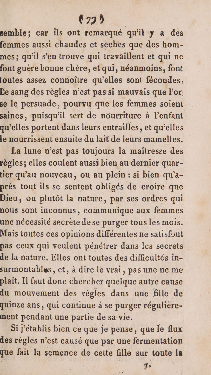 072% semble: car ils ont remarqué qu’il y a des femmes aussi chaudes et sèches que des hom- mes; qu’il s’en trouve qui travaillent et qui ne font guère bonne chère, et qui, néanmoins, font toutes assez connoître qu’elles sont fécondes, Le sang des règles n’est pas si mauvais que l’or se le persuade, pourvu que les femmes soient saines, puisqu'il sert de nourriture à l’enfant qu’elles portent dans leurs entrailles, et qu’elles le nourrissent ensuite du lait de leurs mamelles. La lune v’est pas toujours la maîtresse des règles; elles coulent aussi bien au dernier quar- ier qu’au nouveau, ou au plein : si bien qu’a- près tout ils se sentent obligés de croire que Dieu, ou plutôt la nature, par ses ordres qui nous sont inconnus, communique aux femmes une nécessité secrète dese purger tous les mois. Mais toutes ces opinions différentes ne satisfont pas ceux qui veulent pénétrer dans Ics secrets de la nature. Elles ont toutes des difficultés in- surmontables , et, à dire le vrai, pas une ne me plait. Il faut donc chercher quelque autre cause du mouvement des règles dans une fille de quinze ans, qui continue à se purger régulière- ment pendant une partie de sa vie. Si J'établis bien ce que je pense, que le flux des règles n’est causé que par une fermentation que fait la semence de cette fille sur toute la Fo