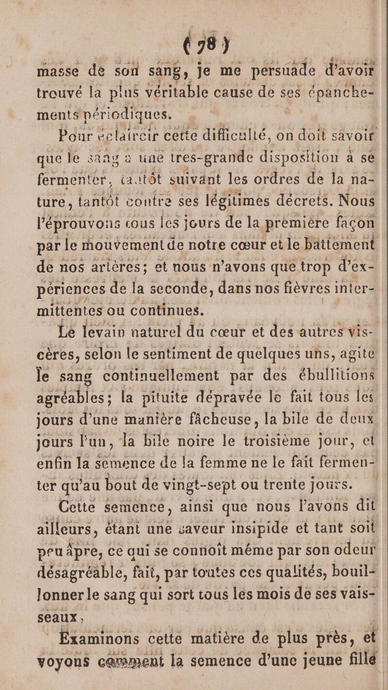 masse de son sang, Je me pérsuade d’avoir trouvé la plus véritable cause de ses épanche- ments péri icdiques. que le sang à une tres- -grande disposition à se fermenter, catôt suivant les ordres de la na- ture, tantôt contre ses légitimes décrets. Nous l'éprouvons cous les jours de la première façon par le rnouvement de notre cœur et le Pteetl de nos arières; et nous n’avons que trop d’ex- périences de la seconde, dans nos fièvres inter- mittentes ou continues. Le levain naturel du cœur et des autres vis- cères, selon le sentiment de quelques uns, agite le sang continuellement par des ébullitions agréables ; la pituite dépravée le fait tous les jours d’une manière fâcheuse, la bile de deux jours Fun, Ja bile noire le troisième jour, et enfin la semence de la femme ne le fait fermen- ter qu’au bout de vingt- sept ou trente Jours. Cette semence, ainsi que nous l'avons dit ailleurs, étant une saveur insipide et tant soit peu pre, ce qui se connoît méme par son odeur FUEL MER fait, par toutes ces qualités, bouil- lonner le sang qui sort tous les mois de ses vais- seaux EÉxaminons cette matière de plus près, et voyons carment la semence d’unc jeune fillé |