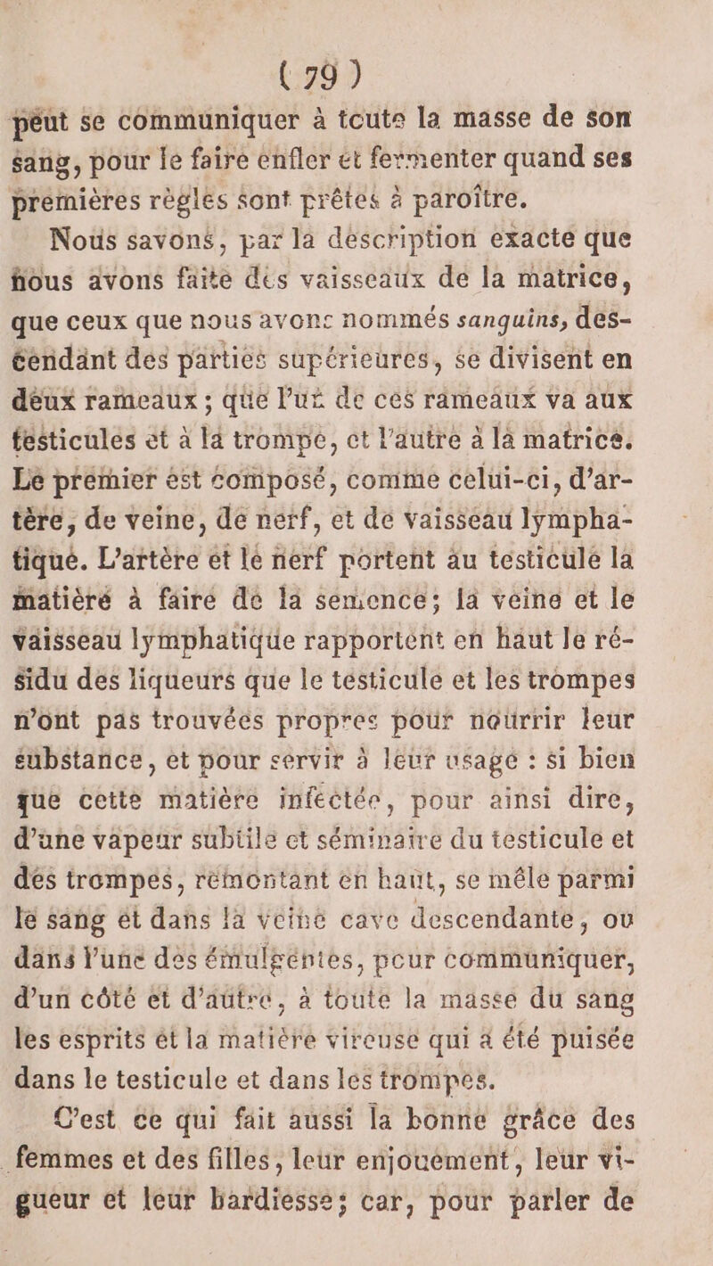 péut se communiquer à toute la masse de son sang, pour le faire enfler et fermenter quand ses premières règles Sont prêtes à paroître. Nous savons, par la description exacte que fous avons faite dés vaisseaux de la matrice, que ceux que nous avons nommés sanguins, des- éendant des parties supérieures, 6e divisent en deux rameaux ; que Pur de ces rameaux va aux festicules et à là trompe, ct l’autre à là matrice. Lé premier ést Composé, comme celui-ci, d’ar- tère, de veine, de nerf, et de vaisseau lÿmpha- tique. L’artère et le nerf portent au testicule la iatièré à fairé de la semence; la veine et le Yaisseau lymphatique rapportent en haut le ré- sidu des liqueurs que le tésticule et les trompes mont pas trouvées propres pour nourrir leur substance, et pour servir à leur usage : si bien que cette matière infectée, pour ainsi dire, d’une vapeur subtile et séminaire du testicule et dés trompes, rémontant en haut, se mêle parmi le sang ét dans la vciné cave descendante, où dans lune des émulgéntes, pour communiquer, d’un côté et d'autre, à toute la masee du sang les esprits ét la matière vircuse qui 4 été puisée dans le testicule et dans les trompes. Cest ce qui fait aussi la bonne grâce des _ femmes et des filles, leur enjouement, leur vi- gueur et leur bardiesse; car, pour parler de
