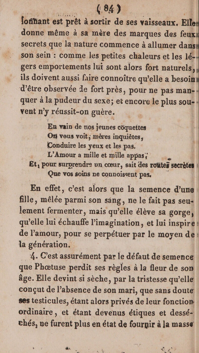fosant est prêt à sortir de ses vaisseaux. Elle donne même à sa mère des Rarques des feux secrets que la nature commence à allumer dans son sein : comme les petites chaleurs et les lé- gers emportements lui sont alors fort naturels, ils doivent aussi faire connoître qu’elle a besoin d’être observée de fort près, pour ne pas man- quer à la pudeur du sexe; et encore le plus sou: vent n’y réussit-on guère. En vain de nos jeunes côquettes Ori vous voit; mères inquiètes, Conduire les yeux et les pas. L'Amour a mille et mille appas; à Et, pour surprendre un cœur, sait des routes secrètes | Que vos soins ne connoissent pas. En effet, c’est alors que la semence d’une fille, mélée parmi son sang, ne le fait pas seu« lement fermenter, mais qu’elle élève sa gorge, qu’elle lui échauffe l'imagination, et lui inspire! de l’amour, pour se perpétuer par le moyen de! la génération. 4. C’est assurément par le défaut de semence | que Phœtuse perdit ses règles à la fleur de son. âge. Elle devint si sèche, par la tristesse qu’elle conçut de l’absence de son mari, que sans doute ses testicules, étant alors privés de leur fonction ordinaire, et étant devenus étiques et dessé- thés, ue furent plus en état de fournir à la masse