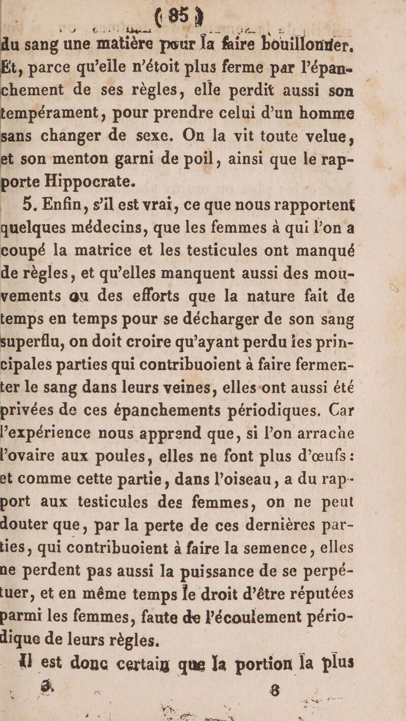 HR. du sang une matière pour la faire bouillonrier, Et, parce qu’elle n’étoit plus ferme par l’épan- chement de ses règles, elle perdit aussi son tempérament, pour prendre celui d’un homme sans changer de sexe. On la vit toute velue, et son menton garni de poil, ainsi que le rap- porte Hippocrate. 5. Enfin, s’il est vrai, ce que nous rapportent quelques médecins, que les femmes à qui l’on a coupé la matrice et les testicules ont manqué de règles, et qu’elles manquent aussi des mou- vements qu des efforts que la nature fait de temps en temps pour se décharger de son sang superflu, on doit croire qu'ayant perdu îes prin- cipales parties qui contribuoient à faire fermer- ter le sang dans leurs veines, elles-ont aussi été privées de ces épanchements périodiques. Car l'expérience nous apprend que, si l’on arrache l'ovaire aux poules, elles ne font plus d'œufs : ét comme cette partie, dans l’oiseau, a du rap- port aux testicules des femmes, on ne peut douter que, par la perte de ces dernières par- lies, qui contribuoient à faire la semence, elles ne perdent pas aussi la puissance de se perpé- luer, et en même temps Îe droit d’être réputées parmi les femmes, faute de l'écoulement pério- dique de leurs règles, . À est donc certaig que la portion la plus Mr 8 adeest TT