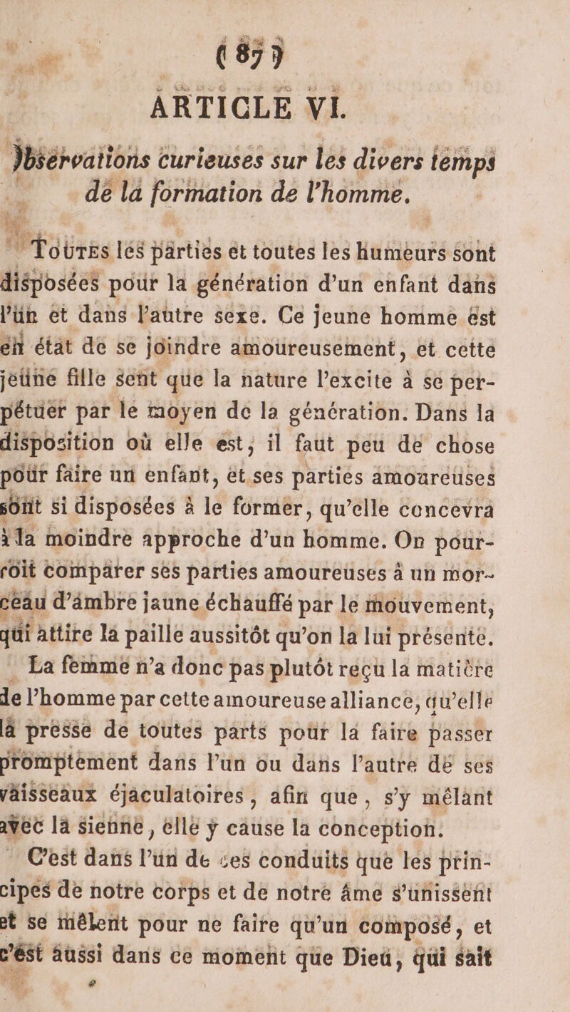 Jbséroattons curieuses sur les divers t temps Fe dé la formation de l’homme. M. |  Tobres les Hartiès et toutes les humeurs sont disposées pour la génération d’un enfant dans l'ün et dans l'autre sexe. Ce jeune homme ëst éh état de se joindre amoureusement, et cette jeune fille señt que la nature l’excite à se pet- pétuer par le moyen de la génération. Dans la disposition où elle est, il faut peu de chose poür fâire uni enfant, ét.ses parties amoureuses süHt si disposées à le former, qu’elle concevra \la moindre approche d’un Huit: On pour- foit comparer ses parties amoureuses à un mor seau d'ämbre jaune échauffé par le mouvement, qui attire la paille aussitôt qu’on la lui présente. La femmé n’a donc pas plutôt récçu la matière de l’homme par cetteamoureusealliance, “w’elle ä presse de toutes parts poür la fait passer promptèment dans l’un ou dans l’autre dE ses väisseaux éjaculatoires , afin que, s’y mélant vec là Sienne, elle ÿ cause la conception. Cest dans l’un de ces conduits que les prin- cipes de notre corps et de notre Âme S’unissent et se mêlent pour ne faire qu’un composé, et és aussi dans ce moment que Dieü, qui sait Fe CA