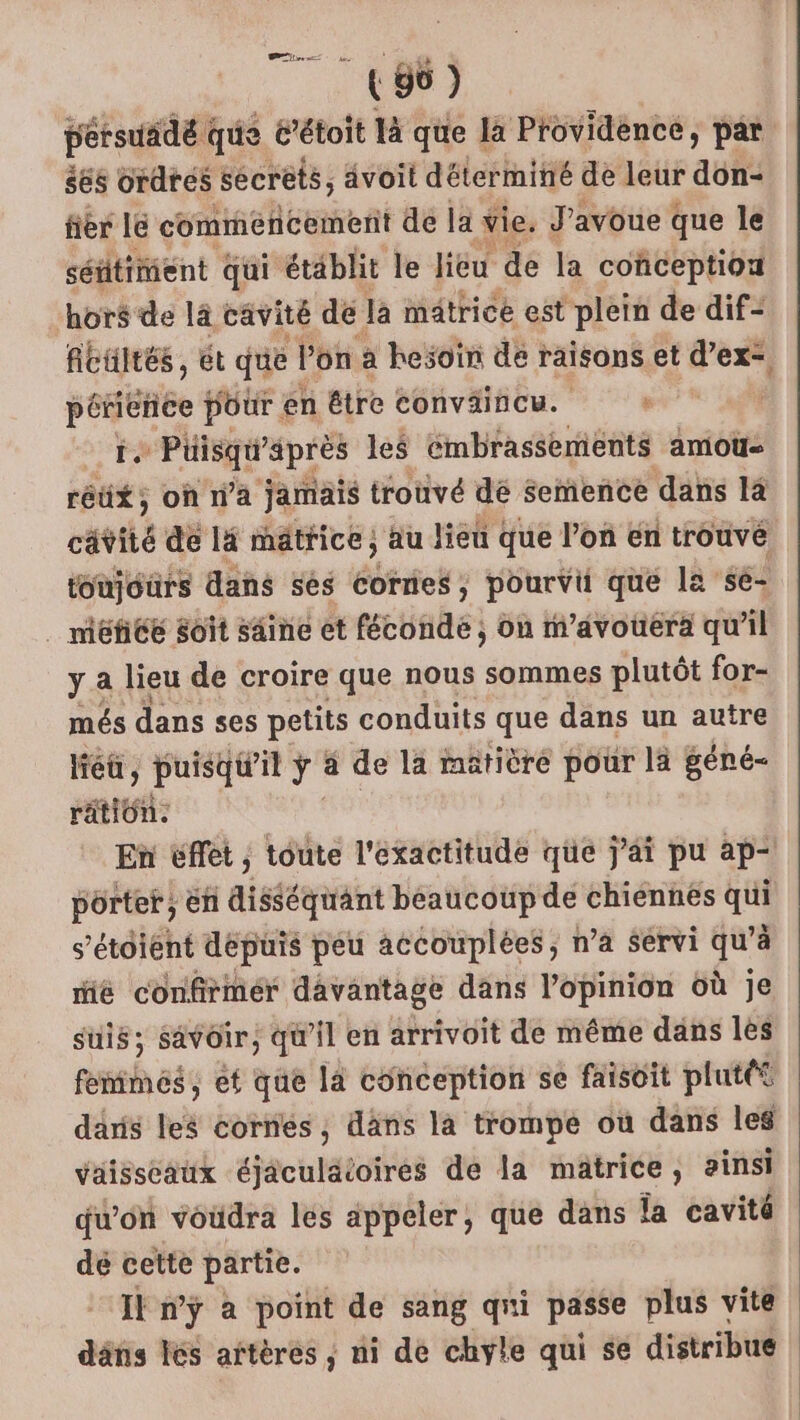 (96 ) persuäidé @ que t’étoit là que la Providence, par ées ordres secrets, avoit déterminé de leur don- fier lé commencement de la vie. J'avoue que le séftimient qui établit le lieu de la conception hors de là cavité de la matrice est Le de dif- fibultés, ét que Pon à hesoïn de raisons et dir pénience pour en étre conväincu. + R É# Püisqu’ après les Cmbrassements amou- réüx*; où n’a jamais trouvé dé Semence dans 14 catiié de l4 mätrice, au lieu que l’on en trouvé toujours dans sés Corries; pourvii que la sé- méfice Soit saine et fécofdé) on m’avouera qu'il y a lieu de croire que nous sommes plutôt for- més dans ses petits conduits que dans un autre liéü, puisqu'il à a de la matière pour lä géné- Me En éffet , toute l'exactitude que j'ai pu ap- porter, En disséquant beaucoup de chiennes qu s’étoiént depuis peu accouplées, n’a servi qu à mé confirmér davantage dans l'opinion où je suis; Savoir, qu'il en arrivoit de même dans les fuites et que la conception se faisoit plutét daris leë cornes ; dans la trompe où dans les vaisseaux éjäculäioires de la mâtrice, ainsi qu’on voudra les appeler, que dans la cavité dé cette partie. Il n’ÿ a point de sang qui passe plus vite däns lés aftères , ni de chyle qui se distribue |
