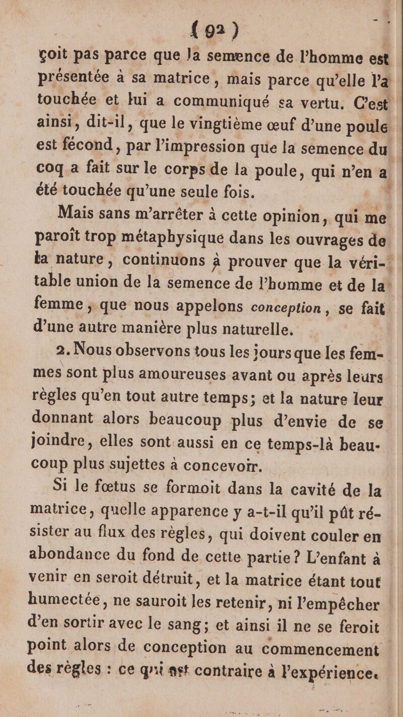 çoit pas parce que Ja semence de l’homme est présentée à sa matrice, mais parce qu’elle la touchée et Jui a M sa vertu, Cest ainsi, dit-il, que le vingtième œuf d’une poule est fécond, par l'impression que la semence du. coq.a fait sur le corps de la poule, qui n’en a été touchée qu’une seule fois. Mais sans m’arrêter à cette opinion, qui me paroït trop Péaphysique dans les ouvrages de la nature, continuons à prouver que la véri- table union de la semence de l’hbumme et de la! femme , que nous appelons conception, se fait d’une autre manière plus naturelle, 2. Nous observons tous les jours que les fem- mes sont plus amoureuses avant ou après leurs règles qu’en tout autre temps; et la nature leur donnant alors beaucoup plus d’envie de se joindre, elles sont aussi en ce temps-là beau- coup plus sujettes à concevoir. Si le fœtus se formoit dans la cavité de la matrice, quelle apparence y a-t-il qu'il pôût ré- sister au flux des règles, qui doivent couler en abondance du fond de cette partie? L’enfant à venir en seroit détruit, et la matrice étant tout humectée, ne sauroit Pi retenir, ni l'empêcher d’en Fe avec le sang; et ainsi il ne se feroit point alors de conception au commencement des règles : ce qrii ast contraire à l'expérience.