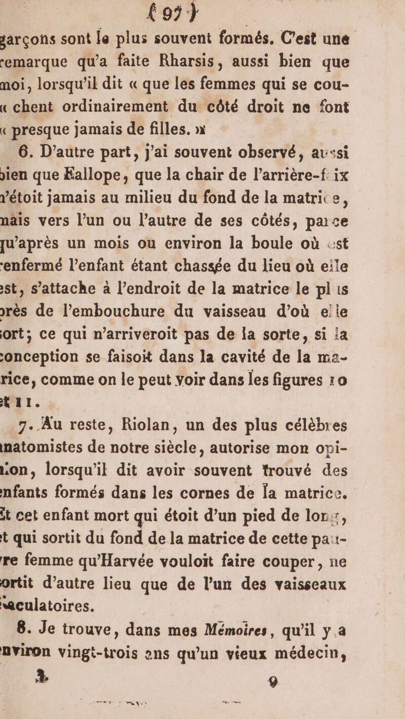 OT garçons sont le plus souvent formés, C’est une remarque qu'a faite Rharsis, aussi bien que moi, lorsqu'il dit « que les femmes qui se cou- « chent ordinairement du côté droit ne font « presque jamais de filles. » 6. D’autre part, j'ai souvent observé, aussi oien que Éallope, que la chair de l’arrière-f: ix ’étoit jamais au milieu du fond de la matrice, nâis vers l’un ou l’autre de ses côtés, parce qu'après un mois ou environ la boule où «st ‘enfermé l’enfant étant chassée du lieu où eite st, s'attache à l’endroit de la matrice le plis rès de l’embouchure du vaisseau d’où elle ort; ce qui n’arriveroit pas de la sorte, si la onception se faisoit dans la cavité de la ma2- rice, comme on le peut Voir dans les figures 10 t11. 7. Au reste, Riolan, un des plus célèbres natomistes de notre siècle, autorise mon opi- on, lorsqu'il dit avoir souvent trouvé des nfants formés dans les cornes de Îa matrice. it cet enfant mort qui étoit d’un pied de lon, t qui sortit du fond de la matrice de cette pa::- re femme qu'Harvée vouloit faire couper, ne ortit d’autre lieu que de l’un des vaisseaux wculatoires. | 8. Je trouve, dans mes Mémoires, qu'il y a nviron vingt-trois ans qu’un vieux médecin, + 9