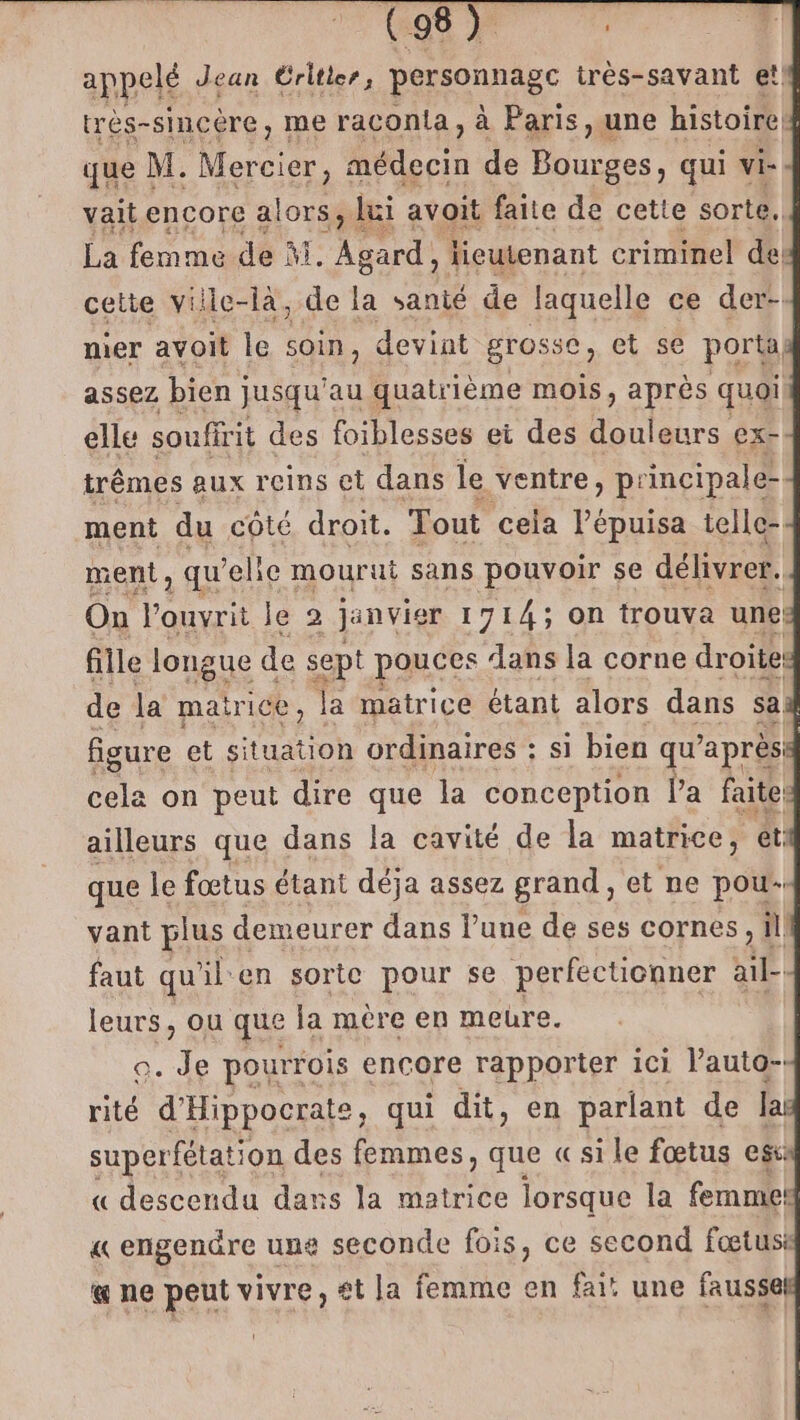 CR 7 appelé Jean Éritter, pannes très-savant et! très-sincère, me raconta, à Paris, une histoire que M. re Aélecie de Bourges, qui vi- vait encore alors, lui avoit faite de cette sorte. La femme de A. pt lieutenant criminel de: cette ville-là, de à sanié de laquelle ce der- mer avoit Île soin, devint grosse, et se poral assez bien jusqu'au quatrième mois, après quoi elle soufirit des foiblesses et des Fer ex- trêmes aux reins et dans le ventre, principale ment du côté droit. Tout cela l’épuisa telle- ment, qu'elie mourut sans pouvoir se délivrer. On ouvrit Je 2 janvier 1714; On trouva une fille longue de sept pouces ‘ans la corne droites de la matrice, la matrice étant alors dans sa figure et situation ordinaires : si bien qu après le on peut dire que la conception l'a faites ailleurs que dans la cavité de la matrice, et que le fœtus étant déja assez grand, et ne pou- vant plus demeur er dans l’une de ses cornes, ill faut qu ïilen sorte pour se perfecticnner NA leurs, ou que la mère en meure. o. Je pourrois encore rapporter ici l’auta-: rité d'Hippocrate, qui dit, en parlant de lai superfétation des femmes, que « sile fœtus ess: « descendu dans la matrice lorsque la femme: « engendre une seconde fois, ce second fœtus a ne peut vivre, £t la femme en fai! une fausse