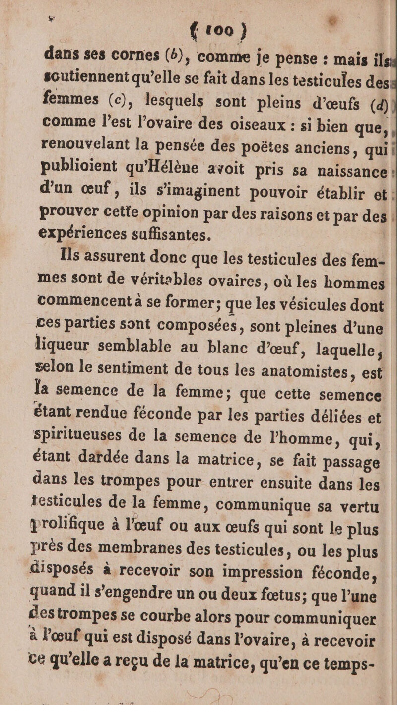 Li dans ses cornes (6), comme je pense : mais ils soutiennent qu’elle se fait dans les testicules des: femmes (c), lesquels sont pleins d'œufs (d) comme l’est l’ovaire des oiseaux : si bien que,, renouvelant la pensée des poëtes anciens, quii publioient qu'Hélène avoit pris sa naissance: d'un œuf, ils s’imaginent pouvoir établir et: prouver cetïe opinion par des raisons et par des | expériences suffisantes. Ils assurent donc que les testicules des fem- mes sont de véritables ovaires, où les hommes commencent à se former; que les vésicules dont ces parties sont composées, sont pleines d’une liqueur semblable au blanc d’œuf » laquelle, selon le sentiment de tous les anatomistes, est Îa semence de la femme; que cette semence étant rendue féconde par les parties déliées et spiritueuses de la semence de l’homme, qui, étant dardée dans la matrice, se fait passage dans les trompes pour entrer ensuite dans les testicules de la femme, communique sa vertu yrolifique à l'œuf ou aux œufs qui sont le plus près des membranes des testicules, ou les plus disposés à recevoir son impression féconde, quand il s’engendre un ou deux fœtus; que l’une des trompes se courbe alors pour communiquer à l'œuf qui est disposé dans l'ovaire, à recevoir ce qu'elle a reçu de la matrice, qu’en ce temps-