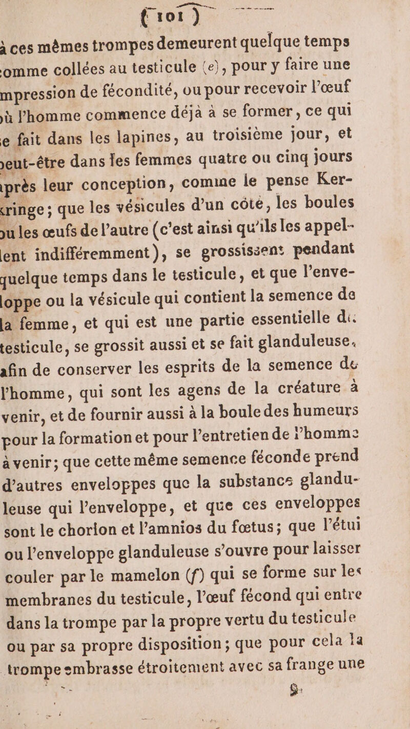 CO de \ ces mêmes trompes demeurent quelque temps omme collées au testicule {e), pour y faire une mpression de fécondité, ou pour recevoir l'œuf à l'homme commence déjà à se former, ce qui e fait dans les lapines, au troisième jour, et eut-être dans les femmes quatre ou cinq jours près leur conception, comine le pense Ker- ringe ; que les vésicules d'un côte, les boules ju les œufs de l’autre (c’est ainsi qu'ils les appel- ent indifféremment), se grossisien pendant quelque temps dans le testicule, et que l’enve- loppe ou la vésicule qui contient la semence de la femme, et qui est une partie essentielle di. testicule, se grossit aussi et se fait glanduleuse. afin de conserver les esprits de la semence de l’homme, qui sont les agens de la créature à venir, et de fournir aussi à la boule des humeurs pour la formation et pour l'entretien de homme: a venir; que cette même semence féconde prend d’autres enveloppes que la substancs glandu- leuse qui l'enveloppe, et que ces enveloppes sont le chorion et l’amnios du fœtus; que l’étui ou l'enveloppe glanduleuse s'ouvre pour laisser couler par le mamelon (f) qui se forme sur les membranes du testicule, l'œuf fécond qui entre dans la trompe par la propre vertu du testicule ou par sa propre disposition; que pour cela la trompe embrasse étroitement avec sa frange une À Fa