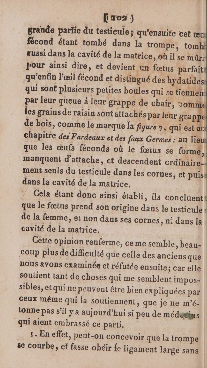 Fro2 grande partie du testicule: qu'ensuite cet œu fécond étant tombé dans la trompe, tom aussi dans la cavité de la matrice, où il se mûri pour ainsi dire, et devient un fœtus parfait qu’enfin l’œil fécond et distingué des hydatide qui sont plusieurs petites boules qui : tienneni par leur queue à leur grappe de chair, és | les grains de raisin sont attachés par leur grappe de bois, comme le marque {a figure » qui est au chapitre des Fardeaux et des faux Germes : au lie que les œufs féconds où le fœius se forme, manquent d'attache, et descendent crdinaire- ment seuls du testicule dans les cornes , et puis dans la cavité de la matrice. ” Cela étant donc ainsi établi ; ils concluent! que le fœtus prend son origine dans le testicule + de la femme, et non dans ses cornes, ni dans la: cavité de la matrice, Cette opinion renferme, ceme semble, beau- coup plus dedifficulté que celle des anciens que nous avons examinée et réfutée ensuite; car elle soutient tant de choses qui me semblent impos- sibles, et qui ne peuvent être bien expliquées par ceux même qui la soutiennent, que je ne m’é- tonne pas s’il y a aujourd’hui si peu de médesims qui aient embrassé ce parti. 1. En effet, peut-on concevoir que la trompe se courbe, et fasse obéir le ligament large sans