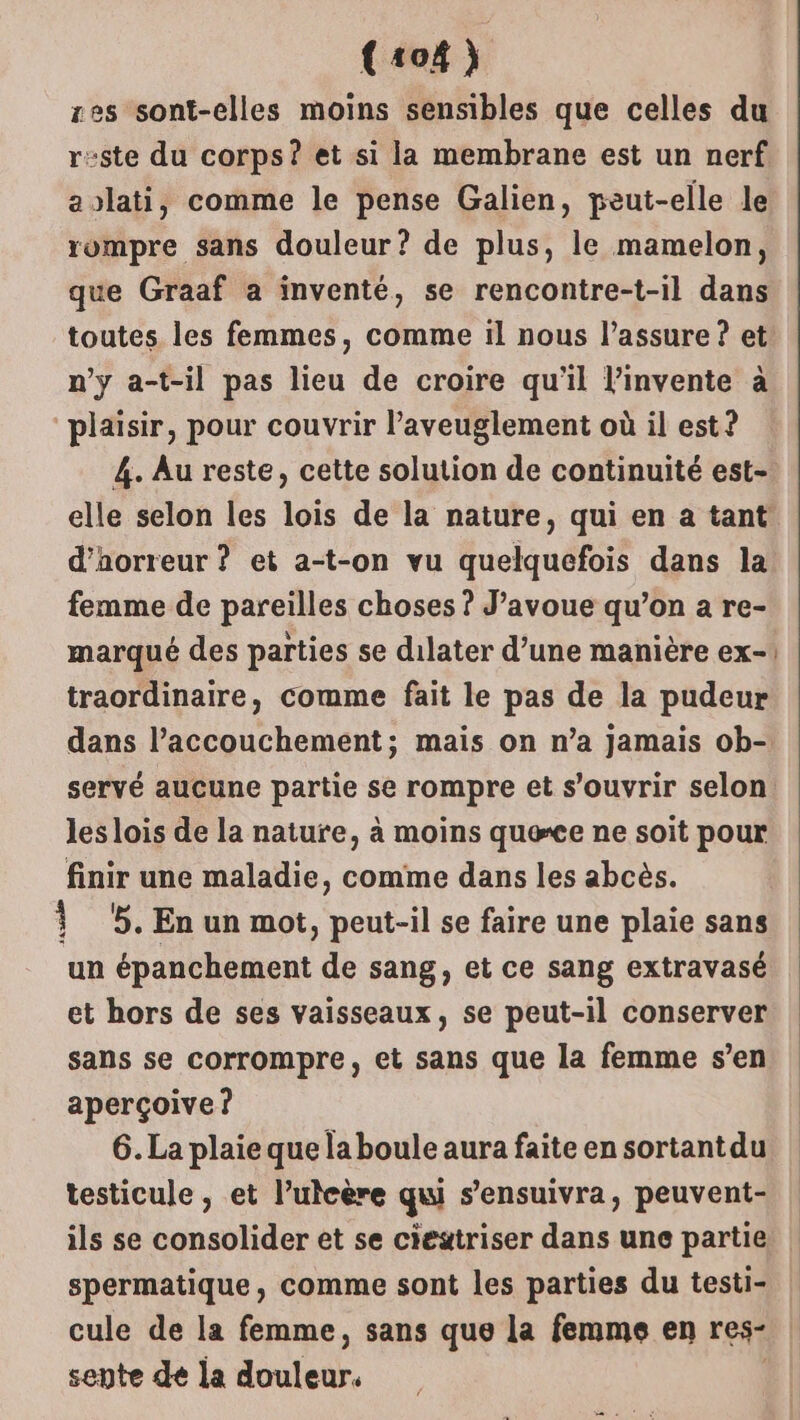 {104) res sont-elles moins sensibles que celles du reste du corps? et si la membrane est un nerf aolati, comme le pense Galien, peut-elle le rompre sans douleur? de plus, le mamelon, que Graaf a inventé, se rencontre-t-il dans toutes les femmes, comme il nous l’assure ? et n’y a-t-il pas lieu de croire qu'il l’invente à plaisir, pour couvrir ’aveuglement où il est ? 4. Au reste, cette solution de continuité est- elle selon les lois de la nature, qui en a tant d'horreur ? et a-t-on vu quelquefois dans la femme de pareilles choses ? J'avoue qu’on a re- marqué des parties se dilater d’une manière ex-! traordinaire, comme fait le pas de la pudeur dans l’accouchement; mais on n’a jamais ob- servé aucune partie se rompre et s'ouvrir selon. les lois de la nature, à moins quece ne soit pour finir une maladie, comme dans les abcès. Ÿ 5. En un mot, peut-il se faire une plaie sans un épanchement de sang, et ce sang extravasé et hors de ses vaisseaux, se peut-il conserver sans se corrompre, et sans que la femme s’en aperçoive ? 6. La plaie que la boule aura faite en sortant du testicule, et l’uteère qui s’ensuivra, peuvent- ils se consolider et se ciestriser dans une partie spermatique, comme sont les parties du testi- cule de la femme, sans que la femme en res. sente de la douter,