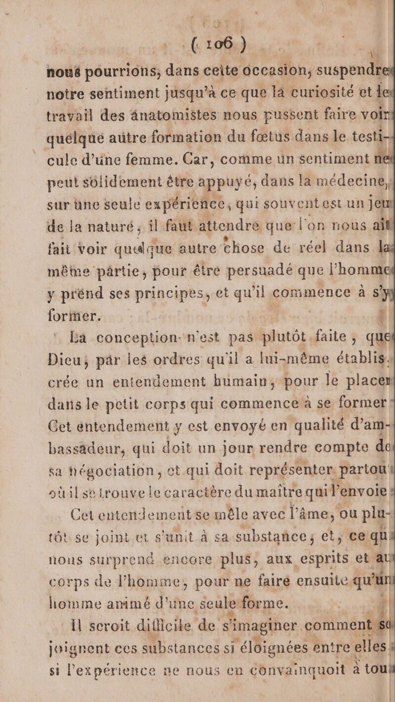 D d nouë pourrions; dans ceite AA suspendr notre sentiment jusqu’à ce que la curiosité et l travail des ânatomistes nous pussent faire voir quélqué aütre formation du fœtus dans le testi- cule d’une femme. Car, comme un sentiment ne peut solidement être appuyé dans la médecine; sur üne seule expérience, qui souventest un jel de la naturé ; il faut. attendre + que l'on nous all fait Voir quuque autre chose de réel dans 1 même pârtie, pour être persuadé que l’homme y prénd ses principes, et qu’il commence à sy foriner. | | 7 | La conception- nest pas plutôt, faite ;, que Dieu; pär les ordres qu'il a lui-même établis crée un entendement humain, pour le placer dañs le petit corps qui commence à se former Get entendement y est envoyé en qualité d’am- bassädeur, qui doit un jour rendre compte de sa Négociation, < Ct qui doit représenter. partou oùil se trouve le caractère du maître qui l'envoie Cet entenrlementse mêle avec l'âme, ou plu- tôt.se joint et s'unit à sa substance; et, ce! qu nous surprend encore plus, aux esprits et au corps de l’homme, pour ne faire ensuite qu'u homme amimé d'une. seule forme. # il scroit difficike 'ée. s ‘imaginer cotiéni joignent ces substances si ‘éloignées entre elles. si l'expérience ne nous en Convainquoit à tou!