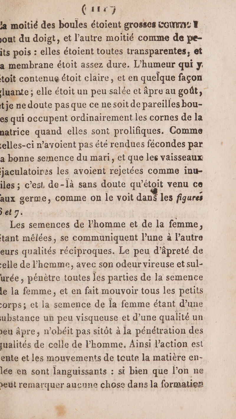 ( 114 ) la moitié des boules étoient grosses corn # jout du doigt, et l’autre moitié comme de pe- its pois : elles étoient toutes transparentes, et a membrane étoit assez dure. L’humeur qui y toit contenue étoit claire, et en quelque façon luante ; elle étoit un peu salée et âpre au goût, t je ne doute pas que ce ne soit de pareilles bou- es qui occupent ordinairement les cornes de la patrice quand elles sont prolifiques. Comme ‘elles-ci n’ayoient pas été rendues fécondes par a bonne semence du mari, et que les vaisseaux jaculatoires les avoient rejetées comme inu- iles ; c’est de-là sans doute qu’étoit venu ce aux germe, comme on le voit dan fe figures et 7. Les semences de l’homme et de la RAA : tant mélées, se communiquent l’une à l’autre eurs qualités réciproques. Le peu d’âpreté de elle de l’'hemme, avec son odeur vireuse et sul- urée, pénètre toutes les parties de la semence le la femme, et en fait mouvoir tous les petits orps; et la semence de la femme étant d’une ubstance un peu visqueuse et d’une qualité un jeu âpre, n'obéit pas sitôt à la pénétration des qualités de celle de l’homme. Ainsi l’action est ente et les mouvements de toute la matière en- lée en sont anguissants : si bien que l’on ne eut remarquer aucune chose dans la formation