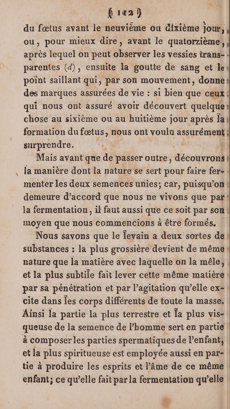 fiaah du fœtus avant le neuvième ou dixième jour, ou, pour mieux dire, avant le quatorzième, après lequel on peut observer les vessies irans- parentes (d), ensuite la goutte de sang et le: point saillant qui, par son mouvement, donnes des marques assurées de vie : si bien que ceux : qui nous ont assuré avoir découvert quelque: chose au sixième ou au huitième jour après Îa! formation du fœtus, nous ont voula assurément | ; surprendre. | Mais avant que de passer outre, découvrons ! la manière dont la nature se sert pour faire fer-: menter les deux semences unies; car, puisqu’on demeure d’accord que nous ne vivons que par! la fermentation, il faut aussi né ce soit par son! moyen que nous commencions à être formés. Nous savons que le levain a deux sortes de substances : la plus grossière devient de même nature que la matière avec laquelle on la mêle, et la plus subtile fait lever cette même matière par sa pénétration et par l’agitation qu’elle ex=! cite dans les corps différents de toute la masse. Ainsi la partie la plus terrestre et Îa plus vis- queuse de la semence de l’homme sert en partie à composer les parties spermatiques de l'enfant, et la plus spiritueuse est employée aussi en par- tie à produire les esprits et l’âme de ce même enfant; ce qu’elle fait par la fermentation qu’elle | # | en